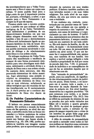 tão interdependentes que o Velho Testa­
mento sem o Novo é como um corpo sem
cabeça. O nosso padrão final para o
julgamento do que é importante precisa
ser, portanto, cristológico, a saber, o que
aponta para o Novo Testamento e se
cumpre na fé que ele esposa.
Ficamos ainda com o terceiro proble­
ma: o padrão em que ordenar as idéias
teológicas da fé do Velho Testamento.
Aqui enfrentamos o problema de um
desenvolvimento histórico em que tais
idéias atingem dimensões mais ricas e
também o fato de que o desvendamento
de Deus está intimamente ligado ao mo­
vimento histórico da vida de Israel. Evi­
dentemente, é mais satisfatório, aqui,
um padrão existencial envolvendo o con­
ceito de diálogo e do relacionamento
entre Deus e a sua ordem criada.
Os teólogos modernos do Velho Testa­
mento têm manifestado a tendência de
avançar de uma forma puramente siste­
mática para uma abordagem mais dinâ­
mica, enfatizando a atividade divina e a
relação de Deus com a sua ordem criada.
No contexto desta estrutura, eles têm
procurado sistematizar de várias manei­
ras. Aqui adotaremos uma posição si­
nóptica ou sistemática, centralizando-
nos na relação dinâmica do Deus vivo
com as suas criaturas, enfatizando as
idéias teológicas que são reunidas de for­
ma transfigurada na fé neotestamentá-
ria. A chave precisa ser o contínuo des­
vendamento do Deus vivo diante de
Israel.
II. Os Padrões Característicos do
Pensamento Hebraico
O hebreu era pessoa essencialmente
realista. Ele aceitava o mundo da forma
como ele lhe aparecia, no nível dos sen­
tidos, e percebia muito bem as forças tre­
mendas e a beleza majestosa da ordem
natural. Isto é evidenciado exaustiva­
mente nos Salmos que fazem alusão à
natureza (v.g., 65; 104; 148), porém ma­
nifesta-se também nas imagens usadas
pelos profetas, que se aproveitaram gran­
demente da natureza em seus símiles
poéticos. O hebreu também confiava em
suas intuições morais e em suas visões
religiosas. Em cada nível de sua expe­
riência, ele cria que estava em contato
com a realidade.
O seu realismo era, contudo, carac­
terizado por um peculiar senso de “intei­
reza”. Bem evidente em sua opinião a
respeito da natureza e das “espécies” de
animais, este senso de inteireza o é espe­
cialmente no caso do homem. O indiví­
duo, especialmente nos primeiros dias do
pensamento hebraico, é sempre conside­
rado em seu contexto de um todo coleti­
vo. Ele está dentro da família, do clã, da
tribo, da nação — da humanidade como
um todo. Há um senso de personalidade
coletiva em nível social. O que um ho­
mem faz é responsabilidade não apenas
sua, mas também de sua família. Isto
explica o terrível castigo infligido a toda
a família e propriedade de Acã por causa
do pecado dele (Jos. 7:24). A personali­
dade do indivíduo e as conseqüências do
que ele faz se estendem àqueles que se
relacionam com ele.
Esta “extensão de personalidade” de­
pende, para sua amplitude, do significa­
do dos relacionamentos sociais do indiví­
duo em pauta. Desta forma, o rei incor­
pora em si mesmo toda a nação, e o
bem-estar da nação depende do bem-
estar do próprio rei. Em nível familiar,
desenvolveu-se o seguinte provérbio: “Os
pais comeram uvas verdes, e os dentes
dos filhos se embotaram” (Ez. 18:2). Isto
se reflete na aceitação da máxima de que
os pecados dos pais serão visitados nos
filhos até à terceira e quarta gerações
(Êx. 20:5). Ao nível de qualquer grupo
intimamente unido, o costume da vin­
gança do sangue requeria que o crime de
um membro do grupo fosse pago pelo
sangue de outro membro (II Reis 9:26).
A idéia de extensão de personalidade
nos ajuda a entender como todos os Sal­
mos podiam ser descritos como existentes
dentro da personalidade coletiva ou ex-
112
 