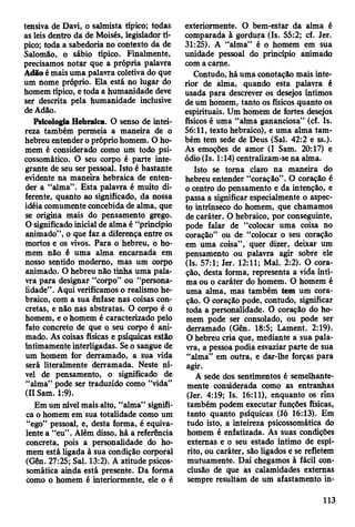 tensiva de Davi, o salmista típico; todas
as leis dentro da de Moisés, legislador tí­
pico; toda a sabedoria no contexto da de
Salomão, o sábio típico. Finalmente,
precisamos notar que a própria palavra
Adão é mais uma palavra coletiva do que
um nome próprio. Ela está no lugar do
homem típico, e toda a humanidade deve
ser descrita pela humanidade inclusive
de Adão.
Psicologia Hebraica. O senso de intei­
reza também permeia a maneira de o
hebreu entender o próprio homem. O ho­
mem é considerado como um todo psi­
cossomático. O seu corpo é parte inte­
grante de seu ser pessoal. Isto é bastante
evidente na maneira hebraica de enten­
der a “alma”. Esta palavra é muito di­
ferente, quanto ao significado, da nossa
idéia comumente concebida de alma, que
se origina mais do pensamento grego.
O significado inicial de alma é “princípio
animado”, o que faz a diferença entre os
mortos e os vivos. Para o hebreu, o ho­
mem não é uma alma encarnada em
nosso sentido moderno, mas um corpo
animado. O hebreu não tinha uma pala­
vra para designar “corpo” ou “persona­
lidade” . Aqui verificamos o realismo he­
braico, com a sua ênfase nas coisas con­
cretas, e não nas abstratas. O corpo é o
homem, e o homem é caracterizado pelo
fato concreto de que o seu corpo é ani­
mado. As coisas físicas e psíquicas estar»
intimamente interligadas. Se o sangue de
um homem for derramado, a sua vida
será literalmente derramada. Neste ní­
vel de pensamento, o significado de
“alma” pode ser traduzido como “vida”
(II Sam. 1:9).
Em um nível mais alto, “alma” signifi­
ca o homem em sua totalidade como um
“ego” pessoal, e, desta forma, é equiva­
lente a “eu” . Além disso, há a referência
concreta, pois a personalidade do ho­
mem está ligada à sua condição corporal
(Gên. 27:25; Sal. 13:2). A atitude psicos­
somática ainda está presente. Da forma
como o homem é interiormente, ele o é
exteriormente. O bem-estar da alma é
comparada à gordura (Is. 55:2; cf. Jer.
31:25). A “alma” é o homem em sua
unidade pessoal do princípio animado
com a carne.
Contudo, há uma conotação mais inte­
rior de alma, quando esta palavra é
usada para descrever os desejos íntimos
de um homem, tanto os físicos quanto os
espirituais. Um homem de fortes desejos
físicos é uma “alma gananciosa” (cf. Is.
56:11, texto hebraico), e uma alma tam­
bém tem sede de Deus (Sal. 42:2 e ss.).
As emoções de amor (I Sam. 20:17) e
ódio (Is. 1:14) centralizam-se na alma.
Isto se toma claro na maneira do
hebreu entender “coração” . O coração é
o centro do pensamento e da intenção, e
passa a significar especialmente o aspec­
to intrínseco do homem, que chamamos
de caráter. O hebraico, por conseguinte,
pode falar de “colocar uma coisa no
coração” ou de “colocar o seu coração
em uma coisa” , quer dizer, deixar um
pensamento ou palavra agir sobre ele
(Is. 57:1; Jer. 12:11; Mal. 2:2). O cora­
ção, desta forma, representa a vida ínti­
ma ou o caráter do homem. O homem é
uma alma, mas também tem um cora­
ção. O coração pode, contudo, significar
toda a personalidade. O coração do ho­
mem pode ser consolado, ou pode ser
derramado (Gên. 18:5; Lament. 2:19).
O hebreu cria que, mediante a sua pala­
vra, a pessoa podia esvaziar parte de süa
“alma” em outra, e dar-lhe forças para
agir.
A sede dos sentimentos é semelhante­
mente considerada como as entranhas
(Jer. 4:19; Is. 16:11), enquanto os rins
também podem executar funções físicas,
tanto quanto psíquicas (Jó 16:13). Em
tudo isto, a inteireza psicossomática do
homem é enfatizada. As suas condições
externas e o seu estado íntimo de espí­
rito, ou caráter, são ligados e se refletem
mutuamente. Daí chegamos à fácil con­
clusão de que as calamidades externas
sempre resultam de um afastamento in-
113
 