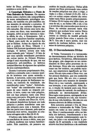 terior de Deus, problema que deixava
perplexo o autor de Jó.
A Cosmologia Hebraica e o Ponto de
Vista Hebraico da Natureza. Da mesma
forma como o hebreu não compartilhava
de nosso entendimento psicológico mo­
derno, ele também era pré-científico em
sua maneira de entender a natureza. O
seu mundo é um universo disposto em
três camadas. Ele retrata uma terra cha­
ta, como um disco, com montanhas nas
margens, sobre as quais repousa a cúpu­
la sólida do céu, o firmamento. Sob a
terra está a sepultura familiar ampliada,
o Sheol, para onde vão as sombras dos
que se findam. Acima da cúpula do céu
está o palácio de Deus. Gênesis 1 e
Salmos 104 ilustram igualmente esta cos­
mologia. O hebreu retrata este todo
como rodeado pelo “abismo”. O fato de
que uma opinião semelhante prevalecia
em outras partes do Oriente Próximo
antigo é uma recordação de que, em sua
perspectiva pré-científica, os hebreus
compartilhavam de algumas das opiniões
de seus contemporâneos.
Quanto à natureza propriamente dita,
o hebreu a entendia com o mesmo senti­
do de inteireza com quem entendia o
homem. A natureza, como uma totalida­
de, e os vários grupos de fenômenos na­
turais, no contexto da totalidade, são
considerados como “todos”. Sobretudo,
tais “todos” são considerados como ca­
pazes de uma reação ou resposta psí­
quica. A terra, como um todo psíquico,
tem um laço psíquico tanto com Deus
como com o seu povo. Ela pode ser a terra
de “Beulá”, casada com Deus (Is. 62:4).
Os animais domésticos formam um todo
psíquico e podem manifestar uma rea­
ção psíquica para com o homem. Eles
têm um pacto com o homem, pelo qual se
tomaram seus servos, enquanto as cria­
turas selvagens não o têm (Jó 41:4).
O hebreu não tinha idéia das estrutu­
ras mecânicas de causa e efeito, com que
a ciência moderna nos tomou familiari­
zados. Pelo contrário, ele pensava em
cadeias de reação psíquica. Oséias pôde
pensar em Deus provocando uma cadeia
de reações psíquicas nos céus: o trigo, o
vinho e o óleo; e Jizreel (2:21,22). Até o
sol e os outros corpos celestes são retra­
tados tanto física quanto psiquicamente.
O Salmo 19:4-6 toma esta idéia clara, no
caso do sol, e, no Salmo 148, o sol, a lua
e as estrelas são convocados para louvar a
Deus. As estrelas possuem tanta vida
psíquica que podiam lutar contra Sísera
(Juiz. 5:20), enquanto o autor de Jó
retrata as estrelas da manhã gritando
juntas quando Deus criou o mundo (Jó
38:7). Isto não é mera poesia, mas um
aspecto do realismo hebreu, com o seu
senso de inteireza psíquica.
III. O Desvendamento Divino
O Velho Testamento é o testemunho
do desvendamento divino na história do
povo hebreu. Os hebreus, diferentemente
dos gregos, não chegavam ao seu enten­
dimento de Deus pelos processos da ra­
zão humana. Deus não era considerado
como um Ser estático, um padrão racio­
nal, que emprestava significado ao Uni­
verso. Ele era visto como o Deus vivo, um
Ser pessoal dinâmico, que era conhecido
pelo que fazia. Ele era vivo e pessoal.
Essencial para esta maneira de entender
Deus era a sua vontade, expressando a
sua intenção, o seu propósito. Além dis­
so, a reação do homem para com Deus
era o caminho da vontade, da confiança e
dedicação ao desvendamento divino.
Deus agia como pessoa, entregando-se ao
homem, revelando-se a ele, nas vicissitu­
des de sua vida histórica. Ele não era um
sistema abstrato de idéias racionais.
Esta natureza pessoal e viva de Deus
esclarece o testemunho do Velho Testa­
mento em todos os seus pontos. Como
tal, Deus é continuamente ativo na his­
tória dos hebreus, transformando o seu
curso, tratando redentoramente com Is­
rael, em juízo e em misericórdia. A per­
cepção da fé apreendia a sua realidade
através dos fatos históricos e do ambiente
114
 