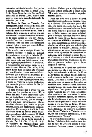 natural da existência hebréia. Daí, poder
o homem jurar pela vida de Deus (Juiz.
8:19). Como Deus vivo, ele fala do Sinai
com a voz do trovão (Deut. 5:26) e vem
socorrer o seu povo quando da invasão da
Palestina (Jos. 3:10).
O Nome de Deus — Yahweh. Por
conseguinte, Deus se dâ aos homens em
forma pessoal. Isto é verificado especial­
mente na revelação de seu nome. Para o
hebreu, dar o seu nome a outrem era, em
sentido real, compartilhar o conhecimen­
to do mais íntimo de seu ser. Assim,
quando Deus deu o seu nome “Yahweh”
a Moisés, esta foi uma auto-revelação
pessoal. Este é o principal nome de Deus
no Velho Testamento.
De acordo com a tradição E (ou Do­
cumento Eloísta), o nome de Yahweh
foi revelado a princípio a Moisés (Ex.
3:15). Há, contudo, indicações de que
esse nome não era inteiramente nova
para alguns grupos hebreus. A tradição J
o faz remontar aos tempos primevos e o
associa com Abraão (Gên. 4:26; 9:26;
15:7). Estas duas tradições não precisam
ser consideradas como contraditórias.
Sabemos que a invasão da Palestina, pe­
los hebreus, foi feita pouco a pouco, e
pode ser que, para alguns grupos tribais,
o nome de Yahweh já fosse conhecido,
por exemplo, para as tribos de Lia (cf.
Jacob, p. 49 e ss.).
É bem evidente que o Deus vivo era
conhecido dos patriarcas como ’El, o
Deus dos pais. Vários indivíduos e gru­
pos de indivíduos o conheciam como o
amigo e guia familiar, que os acompa­
nhava em suas peregrinações. Muitos
eruditos afirmam que, entre os grupos
semitas, havia um monoteísmo original,
primitivo. Certamente a tradição P de­
clara que, antes do Êxodo, Deus era co­
nhecido pelo povo hebreu como ’El Shad-
dai, Deus todo poderoso, e, como tal,
nesta tradição, ele se havia revelado a
Abraão (Êx. 6:3; Gên. 17:1; cf. 28:3).
O encontro de Melquisedeque com
Abraão introduz o nome ’El ‘Elyon, Deus
Altíssimo. É claro que a religião dos pa­
triarcas estava associada a Deus como
’El, e este nome era associado especial­
mente a poder.
Pode ter sido que o nome Yahweh
também fosse usado nesse passado remo­
to e obscuro. Não obstante, para Moi­
sés, este nome veio como um novo des-
vendamento da natureza Intima de Deus.
Há muito tempo se perderam as vogais,
na verdade, usadas no nome original,
pois a devoção posterior proibiu a enun­
ciação do nome divino. Só permanecem
as consoantes YHWH e, no texto sagra­
do, a sua ocorrência era sempre acompa­
nhada, na leitura, pela sua substituição
pelo nome “o Senhor”, Adonai. Conse­
qüentemente, as vogais desta última pa­
lavra foram ajustadas às consoantes da
primeira, para produzir o nome de Jeo­
vá. Contudo, esta não é a forma original.
Paralelos primitivos e fragmentos de evi­
dências parecem indicar que a forma
original é Yahweh.
No entanto, se Yahweh era conhecido
dos patriarcas, não o era como na reve­
lação que sobreveio a Moisés. O ’El de
poder tornou-se o Deus de atividade pes­
soal, na revelação da sarça, que se quei­
mava. Deus veio a Moisés como o Deus
dos pais, mas ele agora se desvendou de
maneira nova. Embora fosse conhecido
anteriormente, este nome teve um novo_
significado. Deus passou a ser entendido
como “Aquele que é”, uma atualidade
viva, contínua. As consoantes do nome
divino se tornaram ligadas, na consciên­
cia de Moisés, com o verbo ser. A coisa
importante é que Deus é, sendo o alicerce
perene e vivo da vida de Israel. O Deus
de poder tornou-se mais pessoa, a garan­
tia da redenção, de seu povo, da escravi­
dão. Deus é Yahweh, e Yahweh expres­
sa, em sua estrutura consonantal, o des-
vendamento de “Eu sou” .
O Desvendamento Divino — a Glória
Divina. O hebreu tinha muita consciên­
cia do fato de Deus ser oculto e trans­
cendente. Deus era pessoal, e, como tal,
115
 