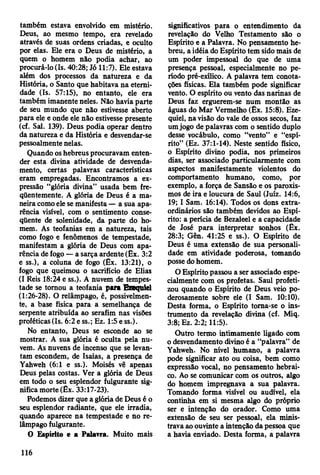 também estava envolvido em mistério.
Deus, ao mesmo tempo, era revelado
através de suas ordens criadas, e oculto
por elas. Ele era o Deus de mistério, a
quem o homem não podia achar, ao
procurá-lo (Is. 40:28; Jó 11:7). Ele estava
além dos processos da natureza e da
História, o Santo que habitava na eterni­
dade (Is. 57:15), no entanto, ele era
também imanente neles. Não havia parte
de seu mundo que não estivesse aberto
para ele e onde ele não estivesse presente
(cf. Sal. 139). Deus podia operar dentro
da natureza e da História e desvendar-se
pessoalmente nelas.
Quando os hebreus procuravam enten­
der esta divina atividade de desvenda-
mento, certas palavras características
eram empregadas. Encontramos a ex­
pressão “glória divina” usada bem fre­
qüentemente. A glória de Deus é a ma­
neira como ele se manifesta — a sua apa­
rência visível, com o sentimento conse­
qüente de solenidade, da parte do ho­
mem. As teofanias em a natureza, tais
como fogo e fenômenos de tempestade,
manifestam a glória de Deus com apa­
rência de fogo — a sarça ardente (Êx. 3:2
e ss.), a coluna de fogo (Êx. 13:21), o
fogo que queimou o sacrifício de Elias
(I Reis 18:24 e ss.). A nuvem de tempes­
tade se tomou a teofania para Exeqtüel
(1:26-28). O relâmpago, é, possivelmen­
te, a base física para a semelhança de
serpente atribuída ao serafim nas visões
proféticas (Is. 6:2 e ss.; Ez. 1:5 e ss.).
No entanto, Deus se esconde ao se
mostrar. A sua glória é oculta pela nu­
vem. As nuvens de incenso que se levan­
tam escondem, de Isaías, a presença de
Yahweh (6:1 e ss.). Moisés vê apenas
Deus pelas costas. Ver a glória de Deus
em todo o seu esplendor fulgurante sig­
nifica morte (Êx. 33:17-23).
Podemos dizer que a glória de Deus é o
seu esplendor radiante, que ele irradia,
quando aparece na tempestade e no re­
lâmpago fulgurante.
O Espírito e a Palavra. Muito mais
significativos para o entendimento da
revelação do Velho Testamento são o
Espírito e a Palavra. No pensamento he­
breu, a idéia do Espírito tem sido mais de
um poder impessoal do que de uma
presença pessoal, especialmente no pe­
ríodo pré-exílico. A palavra tem conota­
ções físicas. Ela também pode significar
vento. O espírito ou vento das narinas de
Deus faz erguerem-se num montão as
águas do Mar Vermelho (Ex. 15:8). Eze-
quiel, na visão do vale de ossos secos, faz
um jogo de palavras com o sentido duplo
desse vocábulo, como “vento” e “espí­
rito” (Ez. 37:1-14). Neste sentido físico,
o Espírito divino podia, nos primeiros
dias, ser associado particularmente com
aspectos manifestamente violentos do
comportamento humano, como, por
exemplo, a força de Sansão e os paroxis­
mos de ira e loucura de Saul (Juiz. 14:6,
19; I Sam. 16:14). Todos os dons extra­
ordinários são também devidos ao Espí­
rito: a perícia de Bezaleel e a capacidade
de José para interpretar sonhos (Êx.
28:3; Gên. 41:25 e ss.). O Espírito de
Deus é uma extensão de sua personali­
dade em atividade poderosa, tomando
posse do homem.
O Espírito passou a ser associado espe­
cialmente com os profetas. Saul profeti­
zou quando o Espírito de Deus veio po­
derosamente sobre ele (I Sam. 10:10).
Desta forma, o Espírito toma-se o ins­
trumento da revelação divina (cf. Miq.
3:8; Ez. 2:2; 11:5).
Outro termo intimamente ligado com
o desvendamento divino é a “palavra” de
Yahweh. No nível humano, a palavra
pode significar ato ou coisa, bem como
expressão vocal, no pensamento hebrai­
co. Ao se comunicar com os outros, algo
do homem impregnava a sua palavra.
Tomando forma visível ou audível, ela
continha em si mesma algo do próprio
ser e intenção do orador. Como uma
extensão de seu ser pessoal, ela minis­
trava ao ouvinte a intenção da pessoa que
a havia enviado. Desta forma, a palavra
116
 