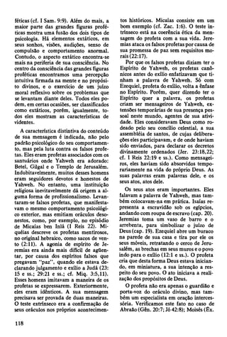 féticas (cf. I Sam. 9:9). Além do mais, a
maior parte das grandes figuras profé­
ticas mostra uma fusão dos dois tipos de
psicologia. Há elementos extáticos, em
seus sonhos, visões, audições, senso de
compulsão e comportamento anormal.
Contudo, o aspecto extático encontra-se
mais na periferia de sua consciência. No
centro da consciência das grandes figuras
proféticas encontramos uma percepção
intuitiva firmada na mente e no propósi­
to divinos, e o exercício de um juízo
moral reflexivo sobre os problemas que
se levantam diante deles. Todos eles po­
dem, em certas ocasiões, ser classificados
como extáticos, porém, igualmente, to­
dos eles mostram as características de
videntes.
A característica distintiva do conteúdo
de sua mensagem é indicada, não pelo
padrão psicológico do seu comportamen­
to, mas pela luta contra os falsos profe­
tas. Eles eram profetas associados com os
santuários onde Yahweh era adorado:
Betei, Gilgal e o Templo de Jerusalém.
Indubitavelmente, muitos desses homens
eram seguidores devotos e honestos de
Yahweh. No entanto, uma instituição
religiosa inevitavelmente dá origem a al­
guma forma de profissionalismo. Levan­
taram-se falsos profetas, que manifesta­
vam o mesmo comportamento psicológi­
co exterior, mas emitiam oráculos deso­
nestos, como, por exemplo, no episódio
de Micaías ben Inlá (I Reis 22). Mi-
quéias descreve os profetas mentirosos,
no original hebraico, como sacos de ven­
to (2:11). A agonia de espírito de Je­
remias era ainda mais difícil de agüen­
tar, por causa dos espíritos falsos que
pregavam “paz” , quando ele estava de­
clarando julgamento e exílio a Judá (23:
15 e ss.; 29:21 e ss.; cf. Miq. 3:5,11).
Esses homens imitavam a maneira de os
profetas se expressarem. Exteriormente,
eles eram idênticos. A sua mensagem
precisava ser provada de duas maneiras.
O teste extrínseco era a confirmação de
seus oráculos nos próprios acontecimen­
tos históricos. Micaías consiste em um
bom exemplo (cf. Zac. 1:6). O teste in­
trínseco está na coerência ética da men­
sagem do profeta com a sua vida. Jere­
mias ataca os falsos profetas por causa de
sua promessa de paz sem requisitos mo­
rais (22:17).
Por que os falsos profetas diziam ter o
Espírito de Yahweh, os profetas canô­
nicos antes do exílio enfatizavam que ti­
nham a palavra de Yahweh. Só com
Ezequiel, profeta do exílio, volta a ênfase
no Espírito. Porém, quer dizendo ter o
Espírito quer a palavra, os profetas
criam ser mensageiros de Yahweh, ex­
tensões temporárias de sua presença pes­
soal neste mundo, agentes de sua ativi­
dade. Eles consideravam Deus como ro­
deado pelo seu concílio celestial, a sua
assembléia de santos, de cujas delibera­
ções eles participavam, e de onde haviam
sido enviados, para declarar os decretos
divinamente ordenados (Jer. 23:18,22;
cf. I Reis 22:19 e ss.). Como mensagei­
ros, eles haviam sido absorvidos tempo­
rariamente na vida do próprio Deus. As
suas palavras eram palavras dele, e os
seus atos, atos dele.
Os seus atos eram importantes. Eles
falavam a palavra de Yahweh, mas tam­
bém colocavam-na em prática. Isaías re­
presenta a escravidão sob os egípcios,
andando com roupa de escravo (cap. 20).
Jeremias toma um vaso de barro e o
arrebenta, para simbolizar o juízo de
Deus (cap. 19). Ezequiel abre um buraco
na parede de sua casa e tira por ele os
seus móveis, retratando o cerco de Jeru­
salém, as brechas em seus muros e o povo
indo para o exílio (12:1 e ss.). O profeta
cria que desta forma Deus estava inician­
do, em miniatura, a sua intenção a res­
peito do seu povo. O ato iniciava a reali­
zação dos propósitos de Deus.
O profeta não era apenas o guardião e
porta-voz do oráculo divino, mas tam­
bém um especialista em oração interces-
sória. Verificamos este fato no caso de
Abraão (Gên. 20:7; Jó 42:8); Moisés (Êx.
118
 