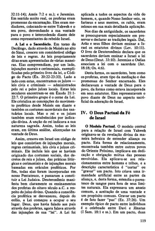 32:11-14); Amós 7:2 e ss.); e Jeremias.
Em sentido muito real, os profetas eram
promessas da encarnação. Eles eram me­
diadores, colocando-se entre Yahweh e o
seu povo, desvendando a sua vontade
para o povo e intercedendo diante dele
como representantes do rebelde Israel.
A Lei e o Sacerdócio. Em torno do
Decálogo, dado através de Moisés no alto
do Sinai, cresceu um considerável código
de leis e regras. As leis propriamente
ditas eram apresentadas de várias manei­
ras. Elas compreendiam, por um lado,
injunções morais e cerimoniais, exempli­
ficadas pelo primeiro livro da lei, o Códi­
go do Pacto (Êx. 20:22-23:33). Lado a
lado com estas, encontramos os juízos —
leis civis e criminais — administrados
pelo rei e pelos juizes locais. Estas leis
seculares encontram-se em Êxodo 21:1-
22:7. O primeiro grupo é o cerne da Lei.
Ele cristaliza as concepções do movimen­
to profético desde Moisés em diante e
também os costumes sacerdotais dos san­
tuários locais. Mas o rei e os juizes
também eram estabelecidos por indica­
ção divina. A unção do rei indicava a sua
natureza sagrada. Assim, todas as leis
eram, em última análise, alicerçadas na
vontade de Deus.
Assim, cresceu em Israel um código de
leis que consistiam de injunções morais,
regras cerimoniais, leis civis e juízos cri­
minais. Ele incluía leis que se haviam
originado dos costumes sociais, dos de­
cretos de reis e juizes, das práticas litúr-
gicas e cerimoniais e de injunções morais
baseadas em oráculos proféticos. Por
fim, todas elas foram incorporadas em
nosso Pentateuco, e passaram a consti­
tuir a Lei Judaica. Deuteronômio mani­
festa bem claramente os ensinamentos
dos profetas do oitavo século a.C. a res­
peito dojuízo divino. Quando a consciên­
cia profética se desvaneceu, depois do
exílio, a Lei começou a ocupar o seu
lugar. Deus, que havia falado aos pais
através dos profetas, agora falava através
das injunções de sua “lei” . A Lei foi
aplicada a todos os aspectos da vida do
homem, e, quando Nosso Senhor veio, os
fariseus e seus mestres, os rabis, eram
zelosos em sua mais detalhada aplicação.
Nos dias da antiguidade, os sacerdotes
se preocupavam especialmente em pre­
servar e declarar as tradições legais. Daí,
Arão e seus filhos deviam ensinar a Is­
rael os estatutos divinos (Lev. 10:11).
O livro de Deuteronômio declara que os
sacerdotes deviam ensinar a Israel a lei
deDeus(Deut. 33:10). Jeremias e Oséias
associam a lei com o sacerdote (Jer.
18:18; Os. 4:6).
Desta forma, os sacerdotes, bem como
os profetas, eram tipo da mediação e das
promessas do Senhor encarnado. Eles
declaravam a vontade de Deus para o
povo, da forma como estava incorporada
em seus estatutos. Eles representavam o
povo diante de Deus no aspecto sacri­
ficial da adoração de Israel.
IV. O Deus Pactuai da Fé
de Israel
O Modelo Pactuai. O modelo central
para a relação de Israel com Yahweh
originava-se da revelação divina da ma­
neira hebraica de entender aliança ou
pacto. Esta forma de relacionamento,
encontrada também entre outros povos
do Oriente Próximo, implicava em dedi­
cação e obrigação mútua das pessoas
envolvidas. Ela aplicava-se aos rela­
cionamentos entre homens e tribos, e a
descrição característica é “cortar” ou
“gravar” um pacto. Isto criava uma ir­
mandade artificial entre as partes da
aliança, e, desta forma, estendia o paren­
tesco de sangue para fora de seus limi­
tes naturais. Ela expressava um anseio
comum, a aceitação de uma vontade e
um propósito comuns. Gravar um pacto
é de fato fazer “paz” (Ez. 37:26). Um
exemplo típico de pacto entre indivíduos
é o celebrado entre Davi e Jônatas
(I Sam. 18:1 e ss.). Em um pacto, duas
119
 