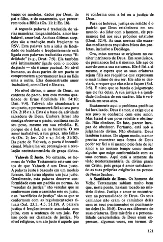 temos os modelos, dados por Deus, de
pai e filho, e do casamento, que percor­
rem toda a Bíblia (Os. 11:1; Ez. 16).
A segunda palavra é traduzida de vá­
rias maneiras: longanimidade, amor ina­
balável, amor leal. As duas últimas acep­
ções são a tradução mais freqüente na
RSV. Esta palavra tem a idéia de fideli­
dade ou lealdade e freqüentemente está
ligada com palavras traduzidas como “fi­
delidade” (v.g., Deut. 7:9). Ela também
está intimamente" ligada com o modelo
do.pacto — ela é amor pactuai. No nível
humano, as duas partes de um pacto se
comprometem a permanecer leais ou fiéis
uma a outra. Elas demonstrarão amor
inabalável, como Davi e Jônatas.
No nível divino, o amor de Deus, no
contexto do pacto, tem esta mesma qua­
lidade de firme fidelidade (Is. 54:10;
Dan. 9:4). Yahweh não abandonará o
seu pacto, e permanecerá fiel ao seu povo
(Os. 2:18 e s.). Estaé a base da atividade
salvadora de Deus. Embora Israel não
consiga observar o pacto, continua sendo
seu povo, mesmo em sua rebeldia. E,
porque ele é fiel, ele os buscará. O seu
amor inabalável, a sua graça, não falha­
rá (Os. 2; Jer. 2:2 e s.; 3:1-4; 31:20).
Da parte de Yahweh, o pacto é incondi­
cional. Mais uma vez pressagia-se a reve­
lação neotestamentária de graça divina.
Yahweh Ê Justo. No entanto, os ho­
mens do Velho Testamento estavam cer­
tos de que Yahweh é um Deus justo.
A palavra justo é baseada em um modelo
forense. Ela toma alguém um juiz justo.
Geralmente, esta palavra descreve con­
formidade com um padrão ou norma. As
“veredas da justiça” são veredas que se
conformam com o caminho reto ou justo,
e os “sacrifícios de justiça” são os que se
conformam com as regulamentações ri­
tuais (Sal. 23:3; 4:5; 51:19). A palavra
justiça é freqüentemente associada com
juízo, com a sentença de um juiz. Por
isso pode ser chamada de justiça. No
nível religioso, um ato justo é aquele que
se conforma com a lei ou a justiça de
Deus.
Para os hebreus, justiça ou retidão é o
padrão que Deus estabeleceu em seu
mundo. Ao lidar com o homem, ele per­
manece fiel aos seus próprios estatutos
(Deut. 32:4). As suas normas são exara­
das mediante os requisitos éticos dos pro­
fetas, inclusive o Decálogo.
Ora, estas normas se originam no ca­
ráter intrínseco de Deus. Em seus juízos,
ele permanece fiel a si mesmo. Ele age de
acordo com a sua natureza. Ele é fiel a si
mesmo, e espera que as suas criaturas
sejam fiéis aos requisitos que expressam
o mais íntimo de seu ser. Ele não se des­
viará, e requer que elas não o façam (Sof.
3:5). Ê nisto que se baseia o julgamento
que ele faz delas. A sua justiça é a quali­
dade dinâmica de seu caráter. Ela é veri­
ficada em seus atos.
Exatamente aqui o problema profético
foi focalizado. Deus é amor, e exige que o
seu povo se conforme com esse amor.
Mas Israel é um povo rebelde e obstina­
do. Não obedece. De fato, parece inca­
paz de obedecer. Portanto, está sob o
julgamento divino. Não obstante, Deus
também é amor. De algum modo, o amor
precisa encontrar uma forma de Deus
poder ser fiel a si mesmo pelo fato de ser
amor e ao mesmo tempo como sendo
alguém que exige conformidade com as
suas normas. Aqui está a semente da
visão neotestamentária da divina graça
em Cristo, pois graça é amor satisfazen­
do as suas próprias exigências na pessoa
de Nosso Senhor.
A Santidade de Deus. Os homens do
Velho Testamento sabiam muito bem
que, neste ponto, haviam tocado no mis­
tério divino. Justiça e amor se encontra­
vam na personalidade de Deus. Os seus
caminhos não eram os caminhos deles
nem os seus pensamentos os pensamen­
tos deles (Is. 55:8). Deus era diferente de
suas criaturas. Este mistério e a persona­
lidade característica de Deus eram ex­
pressos, algumas vezes, em termos di-
121
 