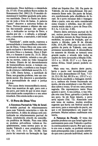 mensionais. Deus habitava a eternidade
(Is. 57:15). O seu palácio ficava acima do
firmamento (Sal. 104:2,3). O modelo di­
mensional é também igualado pela pala­
vra santidade. Deus é o Santo no decor­
rer de todo o livro de Isaías. A palavra
“santo” descreve a natureza íntima de
Deus. Outras pessoas e objetos são san­
tos tão-somente porque são apropria­
dos, e dedicados ao serviço de Deus, e
usados por ele — o sábado, o primogê­
nito, o sacerdote, o santuário, e até Israel
e os céus.
“Santidade”, assim sendo, expressa a
personalidade e transcendência misterio­
sas de Deus. Coloca Deus em uma cate­
goria exclusiva e desvenda o abismo que
há entre Deus e o homem. Deus é Espí­
rito, e o homem é carne (Is. 31:3). Deus
se reveste de mistério, velando a sua gló­
ria na nuvem, como na visão inaugural
de Isaías. Diante de tal desvendamento
de transcendência moral, o homem cai,
ferido pela visão, e confessa a sua fraque­
za de criatura e debilidade moral (Is. 6:5;
Ez. 1:28). Desta forma, a santidade de
Deus, nos grandes profetas, tem um con­
teúdo moral. Ela descreve a peculiarida­
de e personalidade do amor e justiça
divinos.
Por causa desta transcendência moral,
Deus tem maneiras de agir, para com o
seu povo, por meio de que os seus requi­
sitos ainda serão cumpridos e o seu amor
triunfará. Eles ainda serão o seu povo.
V. O Povo do Deus Vivo
A Estrutura Pactuai da Vida de Israel.
O modelo pactuai de relacionamento
para com Yahweh caracteriza a vida do
povo hebreu. A idéia de aliança está cen­
tralizada no relacionamento pactuai do
Sinai, estabelecida através da consciên­
cia profética de Moisés. Para essa idéia
os profetas pré-exílicos voltam-se fre­
qüentemente, como norma para se en­
tender Yahweh e seus propósitos (Am.
3:2; Os. 2:15; 11:1; Jer. 31:30). Este
pacto foi renovado na formação da liga
tribal em Siquém (Jos. 24). Da parte de
Yahweh, ele era incondicional. Ele per­
manecia firme nele. Da parte de Israel,
era condicionado pela obediência de Is­
rael. Se o povo recuasse dele e transgre­
disse o pacto, este ato seria considerado
como traição e rebelião, mas ele conti­
nuaria sendo ainda o povo de Deus (Os.
8:1; Is. 1:2,4; Jer. 3:20).
Dentro desta estrutura pactuai do Si­
nai, outros pactos foram estabelecidos.
As condições morais do Sinai foram pre­
enchidas, no pacto de tradição, que re­
monta a Abraão, pela fé de Abraão
(Gên. 15:6,18). Mais uma vez ele é obri­
gatório da parte de Yahweh, com uma
promessa incondicional. A descendência
ou semente de Abraão se tomará uma
grande nação, e através dela todas as
nações da terra invocarão a bênção (Gên.
12:2 e s.; 18:18; 22:17 e s.). Esta pro­
messa divina, Israel jamais poderia es­
quecer.
Mais uma vez, dentro deste pacto,
havia o pacto real incondicional com
Davi e seus descendentes (II Sam. 7:13-
16; 23:1-39; Sal. 89:35 e ss.; 132:17 e s.).
Deus havia escolhido a linhagem davídi-
ca e, embora ela tivesse fracassado em
muito, ele iria estabelecer o seu Rei daví-
dico sobre o trono. O rei era uma pessoa
sagrada. Ele representava tanto Deus
quanto o povo. A sua justiça, a sua rela­
ção reta com Deus, garantia a justiça de
seu povo. Se ele fosse injusto, o povo
seria injusto (Sal. 72). Associado com
este tema de realeza, muitos eruditos
sugerem que havia um festival anual de
ano-novo, para a renovação do pacto, em
que o rei desempenhava um papel im­
portante. Muitos salmos confirmam esta
teoria.
A Natureza do Pecado. O tema dos
grandes profetas era que Israel agira trai­
çoeiramente para com Yahweh e quebra­
ra continuamente o pacto. Por que o pac­
to era com a nação, os profetas estavam
mais preocupados com o pecado coletivo
do que com o pecado individual, antes do
122
 