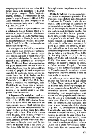 resgate pago encontra-se em Isaías 43:3.
Israel havia sido resgatado e Yahweh
havia pago o resgate. Mais freqüente­
mente, contudo, o pensamento de um
preço de resgate desaparece (Deut. 9:26).
Aqui também há uma progressão da
nação como um todo para o indivíduo;
v.g., Sal. 34:22; 49:15.
Uma vez mais é o aspecto exterior que
é enfatizado. Só em Salmos 130:8 a re­
denção é especificamente relacionada
com iniqüidade e pecado. Outras passa­
gens enfatizam a libertação de calami­
dades externas; não obstante, essa liber­
tação é sinal de perdão e restauração ao
relacionamento pactuai.
A outra palavra traduzida com reden­
ção é muito mais importante teologica­
mente. Ela dá a idéia do parente vinga­
dor, pessoa que fazia o papel de parente
e cumpria as obrigações de parente. Ele
redime a sua parentela da escravidão
(Lev. 25:48 e s.). Boaz, desempenhando
um papel semelhante, redime a terra e
salva a família de Rute da extinção (Rute
4:1-11). O próprio Yahweh é o parente
remidor do infeliz Jó, mesmo depois da
morte deste (Jó 19:25). Isaías usa fre­
qüentemente esta palavra em relação a
Yahweh (v.g., Is. 44:6,22,24; 52:3). Aqui
temos a promessa da encarnação, uma
identificação de Deus com o homem,
em que Deus desempenha o papel de
parente e ele mesmo cumpre as obri­
gações disso decorrentes.
A Esperança Escatológica. Israel per­
manecera obstinado e impenitente (Os.
4:16; cf. Jer. 13:23). O Festival de Reno­
vação do Pacto devia ser realizado em
todo outono, mas o ritual exterior não
significava nenhum arrependimento in­
terior. De fato, ele bem podia dar a idéia
de que tudo ia bem. Eles ainda eram o
povo de Deus, e ele se havia obrigado a
cuidar deles! Os profetas enfatizam esta
idéia. Jeremias adverte contra uma falsa
confiança no Templo como sinal da pre­
sença de Yahweh entre o seu povo (7:
26). Amós fala dos que esperavam um
futuro glorioso a despeito de seus desvios
morais.
O Dia de Yahweh era uma caracterís­
tica central da esperança profética. Este
era aquele tempo futuro que estaria cheio
do reinado de Yahweh, o dia de seu
triunfo. Esta esperança se alicerçava na
promessa feita a Abraão. O fracasso do
Dia da Renovação do Pacto uma vez por
ano também pode ter fixado os olhos dos
homens em um Dia futuro, quando o
pacto seria de fato renovado, e cumpri­
do o propósito de Yahweh. No pensa­
mento popular, ele parece ter sido pin­
tado, antes do exílio, como um tempo de
glória para Israel. No entanto, os pro­
fetas pré-exílicos, de Amós em diante, o
consideravam primordialmente como um
dia de juízo e purificação (Am. 5:18;
Os. 5:9; Miq. 2:4; Is. 2:12,17; 7:18 e ss.;
10:3; 13:9-11,13; Sof. 1:7,8,14 e s.; Jer.
25:33). Eles eram, em certo sentido,
profetas do desastre. Depois do exílio,
a ênfase mudou. Ezequiel, Deutero-
Isaías, Joel e os outros consideram o Dia
de Yahweh como de salvação e restau­
ração para o seu povo, embora o tema de
juízo ainda permaneça.
A diferença entre escatologia pré-
exílica e pós-exílica é mais do que apenas
de ênfase. No período pré-exílico, o Dia
de Yahweh seria iniciado por forças his­
tóricas, como Assíria e Babilônia. Acon­
tecimentos naturais incomuns podem
acompanhar esses conquistadores, mas
a cena histórica propicia o veículo do ato
final de Deus e a consumação tem lugar
nesta terra. Contudo, do exílio em di­
ante, os intermediários humanos dão
lugar a uma intervenção divina direta
(v. g., Zac. 14), a transcendência de Deus
é enfatizada, convulsões anormais da
natureza acompanham o ato, e o movi­
mento é na direção de uma ordem dife­
rente da que existe neste mundo, como
consumação final. A escatologia pós-exí­
lica vai-se tornando apocalíptica, embora
Daniel seja o único representante verda­
deiro deste tipo de pensamento. Nos
125
 