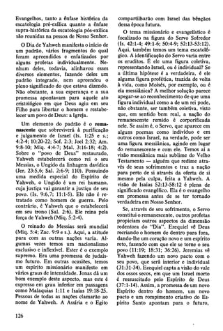 Evangelhos, tanto a ênfase histórica da
escatologia pré-exílica quanto a ênfase
supra-histórica da escatologia pós-exílica
são reunidas na pessoa de Nosso Senhor.
O Dia de Yahweh manifesta o início de
um padrão, vários fragmentos do qual
foram apreendidos e enfatizados por
alguns profetas individualmente. Ne­
nhum deles, todavia, alinhavou esses
diversos elementos, fazendo deles um
padrão integrado, nem apreendeu o
pleno significado do que estava dizendo.
Não obstante, a sua esperança e a sua
promessa apontavam para aquele ato
cristológico em que Deus agiu em seu
Filho para libertar o homem e restabe­
lecer um povo de Deus: a Igreja.
Um elemento do padrão é o rema-
nascente que sobreviverá à purificação
e julgamento de Israel (Is. 1:25 e s.;
4:2-4; 10:20-22; Sof. 2:3; Joel 2:32; Am.
9:8-10; Miq. 4:4-7; Mal. 3:16-18; 4:2).
Sobre o “povo de Deus” restaurado,
Yahweh estabelecerá como rei o seu
Messias, o Ungido da linhagem davídica
(Jer. 23:5,6; Sal. 2:6-9; 110). Possuindo
uma medida especial do Espírito de
Yahweh, o Ungido é um rei humano,
cuja justiça vai garantir a justiça de seu
povo. (Is. 9:6,7; 11:1-5). Ele não é re­
tratado como homem de guerra. Pelo
contrário, é Yahweh que o estabelecerá
em seu trono (Sal. 2:6). Ele reina pela
força de Yahweh (Miq. 5:2-4).
O reinado do Messias será mundial
(Miq. 5:4; Zac. 9:9 e s.). Aqui, a atitude
para com as outras nações varia. Al­
gumas vezes temos um nacionalismo
exclusivo e inflexível. Ester é o exemplo
supremo. Era uma promessa de judaís­
mo futuro. Em outras ocasiões, temos
um espírito missionário manifesto em
vários graus de intensidade. Jonas dá um
bom exemplo deste aspecto, mas este é
expresso em grau inferior em passagens
como Malaquias 1:11 e Isaías 19:18-25.
Pessoas de todas as nações clamarão ao
nome de Yahweh. A Assíria e o Egito
compartilharão com Israel das bênçãos
dessa época futura.
O tema missionário e evangelístico é
focalizado na figura do Servo Sofredor
(Is. 42:1-4; 49:1-6; 50:4-9; 52:13-53:12).
Aqui, também temos um tema escatoló-
gico. A identificação do Servo varia entre
os eruditos. É ele uma figura coletiva,
representando Israel, ou é individual? Se
a última hipótese é a verdadeira, é ele
alguma figura profética, trazida de volta
à vida, como Moisés, por exemplo, ou é
ela messiânica? A melhor solução parece
apegar-se ao reconhecimento de que uma
figura individual como a de um rei pode,
não obstante, ser também coletiva, visto
que, em sentido bem real, a nação do
remanescente remido é corporificada
nele. Se assim é, o Servo, que aparece em
alguns poemas como indivíduo e em
outros como Israel, na verdade, pode ser
uma figura messiânica, agindo em lugar
do remanescente e com ele. Temos aí a
visão messiânica mais sublime do Velho
Testamento — alguém que redime atra­
vés de seus sofrimentos e traz a nação
para perto de si através da oferta de si
mesmo pela culpa, feita a Yahweh. A
visão de Isaías 52:13-58:12 é plena de
significado evangélico. Ela é o evangelho
em promessa antes de se ter tomado
verdadeira em Nosso Senhor.
Se, através de seu sofrimento, o Servo
constitui o remanescente, outros profetas
propiciam outros aspectos da dimensão
redentora do “Dia” . Ezequiel vê Deus
recriando o homem de dentro para fora,
dando-lhe um coração novo e um espírito
reto, fazendo com que ele se torne o seu
povo (11:19; 18:31; 36:26). Jeremias vê
Yahweh fazendo um novo pacto com o
seu povo, que será interior e individual
(31:31-34). Ezequiel capta a visão do vale
dos ossos secos, em que um Israel morto
é ressuscitado pelo Espírito de Deus
(37:1-14). Assim, a promessa de um novo
Espírito dentro do homem, um novo
pacto e um rompimento criativo do Es­
pírito Santo apontam para o futuro,
126
 