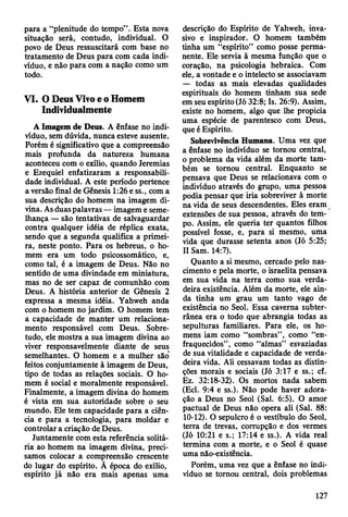 para a “plenitude do tempo” . Esta nova
situação será, contudo, individual. O
povo de Deus ressuscitará com base no
tratamento de Deus para com cada indi­
víduo, e não para com a nação como um
todo.
VI. O Deus Vivo e o Homem
Individualmente
Á Imagem de Deus. A ênfase no indi­
víduo, sem dúvida, nunca esteve ausente.
Porém é significativo que a compreensão
mais profunda da natureza humana
aconteceu com o exílio, quando Jeremias
e Ezequiel enfatizaram a responsabili­
dade individual. A este período pertence
a versão final de Gênesis 1:26 e ss., com a
sua descrição do homem na imagem di­
vina. As duas palavras — imagem e seme­
lhança — são tentativas de salvaguardar
contra qualquer idéia de réplica exata,
sendo que a segunda qualifica a primei­
ra, neste ponto. Para os hebreus, o ho­
mem era um todo psicossomático, e,
como tal, é a imagem de Deus. Não no
sentido de uma divindade em miniatura,
mas no de ser capaz de comunhão com
Deus. A história anterior de Gênesis 2
expressa a mesma idéia. Yahweh anda
com o homem no jardim. O homem tem
a capacidade de manter um relaciona­
mento responsável com Deus. Sobre­
tudo, ele mostra a sua imagem divina ao
viver responsavelmente diante de seus
semelhantes. O homem e a mulher são
feitos conjuntamente à imagem de Deus,
tipo de todas as relações sociais. O ho­
mem é social e moralmente responsável.
Finalmente, a imagem divina do homem
é vista em sua autoridade sobre o seu
mundo. Ele tem capacidade para a ciên­
cia e para a tecnologia, para moldar e
controlar a criação de Deus.
Juntamente com esta referência solitá­
ria ao homem na imagem divina, preci­
samos colocar a compreensão crescente
do lugar do espírito. À época do exílio,
espírito já não era mais apenas uma
descrição do Espírito de Yahweh, inva-
sivo e inspirador. O homem também
tinha um “espírito” como posse perma­
nente. Ele servia à mesma função que o
coração, na psicologia hebraica. Com
ele, a vontade e o intelecto se associavam
— todas as mais elevadas qualidades
espirituais do homem tinham sua sede
em seu espírito (Jó 32:8; Is. 26:9). Assim,
existe no homem, algo que lhe propicia
uma espécie de parentesco com Deus,
que é Espírito.
Sobrevivência Humana. Uma vez que
a ênfase no indivíduo se tornou central,
o problema da vida além da morte tam­
bém se tornou central. Enquanto se
pensava que Deus se relacionava com o
indivíduo através do grupo, uma pessoa
podia pensar que iria sobreviver à morte
na vida de seus descendentes. Eles eram
extensões de sua pessoa, através do tem­
po. Assim, ele queria ter quantos filhos
possível fosse, e, para si mesmo, uma
vida que durasse setenta anos (Jó 5:25;
II Sam. 14:7).
Quanto a si mesmo, cercado pelo nas­
cimento e pela morte, o israelita pensava
em sua vida na terra como sua verda­
deira existência. Além da morte, ele ain­
da tinha um grau um tanto vago de
existência no Seol. Essa caverna subter­
rânea era o todo que abrangia todas as
sepulturas familiares. Para ele, os ho­
mens iam como “sombras” , como “en­
fraquecidos” , como “almas” esvaziadas
de sua vitalidade e capacidade de verda­
deira vida. Ali cessavam todas as distin­
ções morais e sociais (Jó 3:17 e ss.; cf.
Ez. 32:18-32). Os mortos nada sabem
(Ecl. 9:4 e ss.). Não pode haver adora­
ção a Deus no Seol (Sal. 6:5). O amor
pactuai de Deus não opera ali (Sal. 88:
10-12). O sepulcro é o vestíbulo do Seol,
terra de trevas, corrupção e dos vermes
(Jó 10:21 e s.; 17:14 e ss.). A vida real
termina com a morte, e o Seol é quase
uma não-existência.
Porém, uma vez que a ênfase no indi­
víduo se tornou central, dois problemas
127
 