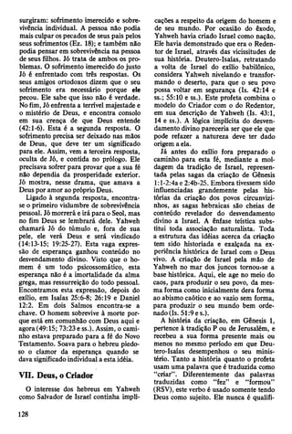 surgiram: sofrimento imerecido e sobre­
vivência individual. A pessoa não podia
mais culpar os pecados de seus pais pelos
seus sofrimentos (Ez. 18); e também não
podia pensar em sobrevivência na pessoa
de seus filhos. Jó trata de ambos os pro­
blemas. O sofrimento imerecido do justo
Jó é enfrentado com três respostas. Os
seus amigos ortodoxos dizem que o seu
sofrimento era necessário porque ele
pecou. Ele sabe que isso não é verdade.
No fim, Jó enfrenta a terrível majestade e
o mistério de Deus, e encontra consolo
em sua crença de que Deus entende
(42:1-6). Esta é a segunda resposta. O
sofrimento precisa ser deixado nas mãos
de Deus, que deve ter um significado
para ele. Assim, vem a terceira resposta,
oculta de Jó, e contida no prólogo. Ele
precisava sofrer para provar que a sua fé
não dependia da prosperidade exterior.
Jó mostra, nesse drama, que amava a
Deus por amor ao próprio Deus.
Ligado à segunda resposta, encontra-
se o primeiro vislumbre de sobrevivência
pessoal. Jó morrerá e irá para o Seol, mas
no fim Deus se lembrará dele. Yahweh
chamará Jó do túmulo e, fora de sua
pele, ele verá Deus e será vindicado
(14:13-15; 19:25-27). Esta vaga expres­
são de esperança ganhou conteúdo no
desvendamento divino. Visto que o ho­
mem é um todo psicossomático, esta
esperança não é a imortalidade da alma
grega, mas ressurreição do todo pessoal.
Encontramos esta expressão, depois do
exílio, em Isaías 25:6-8; 26:19 e Daniel
12:2. Em dois Salmos encontra-se a
chave. O homem sobrevive à morte por­
que está em comunhão com Deus aqui e
agora (49:15; 73:23 e ss.). Assim, o cami­
nho estava preparado para a fé do Novo
Testamento. Soava para o hebreu piedo­
so o clamor da esperança quando se
dava significado individual a esta idéia.
VII. Deus, o Criador
O interesse dos hebreus em Yahweh
como Salvador de Israel continha impli­
cações a respeito da origem do homem e
de seu mundo. Por ocasião do êxodo,
Yahweh havia criado Israel como nação.
Efe havia demonstrado que era o Reden­
tor de Israel, através das vicissitudes de
sua história. Deutero-Isaías, retratando
a volta de Israel do exílio babilónico,
considera Yahweh nivelando e transfor­
mando o deserto, para que o seu povo
possa voltar em segurança (Is. 42:14 e
ss.; 55:10 e ss.). Este profeta combina o
modelo do Criador com o do Redentor,
em sua descrição de Yahweh (Is. 43:1,
14 e ss.). A lógica implícita do desven­
damento divino pareceria ser que ele que
pode refazer a natureza deve ter dado
origem a ela.
Já antes do exílio fora preparado o
caminho para esta fé, mediante a mol­
dagem da tradição de Israel, represen­
tada pelas sagas da criação de Gênesis
l:l-2:4a e 2:4b-25. Embora tivessem sido
influenciadas grandemente pelas his­
tórias da criação dos povos circunvizi­
nhos, as sagas hebraicas são cheias de
conteúdo revelador do desvendamento
divino a Israel. A ênfase teística subs­
titui toda associação naturalista. Toda
a estrutura das idéias acerca da criação
tem sido historiada e exalçada na ex­
periência histórica de Israel com o Deus
vivo. A criação de Israel pela mão de
Yahweh no mar dos juncos tomourse a
base histórica. Aqui, ele age no meio do
caos, para produzir o seu povo, da mes­
ma forma como inicialmente dera forma
ao abismo caótico e ao vazio sem forma,
para produzir o seu mundo bem orde­
nado (Is. 51:9 es.).
A história da criação, em Gênesis 1,
pertence à tradição P ou de Jerusalém, e
recebeu a sua forma presente mais ou
menos no mesmo período em que Deu-
tero-Isaías desempenhou o seu minis­
tério. Tanto a história quanto o profeta
usam uma palavra que é traduzida como
“criar”. Diferentemente das palavras
traduzidas como “fez” e “formou”
(RSV), este verbo é usado somente tendo
Deus como sujeito. Ele nunca é qualifi-
128
 