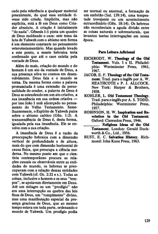 cado pela referência a qualquer material
preexistente, do qual essa entidade ti­
vesse sido criada. Implícita, mas não
explícita, está a fé em Deus como Cria­
dor absoluto. A criação é inicialmente
“do nada” . Gênesis 1:1 pinta um quadro
de Deus moldando o caos: este tema da
luta de Yahweh com o abismo sem forma
é um elemento constante no pensamento
veterotestamentário. Mas quando levado
a este ponto, a mente hebraica teria
confessado que até o caos existia pela
vontade de Deus.
Álém do mais, criação do mundo e do
homem é um ato da vontade de Deus, a
sua presença ativa no cosmos em desen­
volvimento. Deus fala e o mundo se
toma. Da mesma forma como a palavra
pronunciada é uma extensão da perso­
nalidade do orador, a palavra de Deus é
Deus se estendendo em um ato criativo, a
sua imanência em sua ordem criativa —
por isso João 1 está alicerçado no pensa­
mento do Velho Testamento. Seme­
lhantemente, o Espírito de Yahweh paira
sobre o abismo caótico (Gên. 1:2). A
transcendência de Deus é, desta forma,
igualada pela sua imanência. Ele se en­
volve com a sua criação.
A imanência de Deus é a razão da
preocupação hebraica com a dimensão
vertical de profundidade e de altura,
mais do que com dimensão horizontal de
causa física, que preocupa a ciência mo­
derna. No mesmo ponto em que o cien­
tista contemporâneo procura as rela­
ções causais ou observáveis entre as enti­
dades do mundo, os hebreus se preo­
cupavam com a relação dessas entidades
com Yahweh (cf. Os. 2:21 e s.). Todas as
coisas, inclusive o homem e os seus “tem­
pos” , se apoiavam diretamente em Deus.
Até um milagre ou um “prodígio” não
era uma interrupção ou quebra das leis
fixas de Deus, um “rompimento” divino,
mas uma manifestação especial da pre­
sença graciosa de Deus, que ao mesmo
tempo estava em toda parte, ordenando o
mundo de Yahweh. Um prodígio podia
ser normal ou anormal, a formação de
um embrião (Sal. 139:14), uma tempes­
tade trovejante ou um acontecimento
extraordinário (Gên. 18:14). Os hebreus
não reconheciam a aguda divisão entre
as coisas naturais e sobrenaturais, que
levantou tantas interrogações em nossa
época.
Paia Leitura Adicional
EICHRODT, W. Theology of the Old
Testament. Vols. I e IL Philadel­
phia: Westminster Press, 1961,
1967.
JACOB, E. F. Theology of the Old Testa­
ment. Trad, para o inglês por A. W.
HEATHCOTE e P. J. ALLCOCK.
New York: Harper & Brothers,
1958.
KOHLER, L. Old Testament Theology.
Trad, para oinglês por A. S. TODD.
Philadelphia: Westminster Press,
1957.
ROBINSON, H. W. Inspiration and Re­
velation in the Old Testament.
Oxford: Clarendon Press, 1946.
________ Religious Ideas of the Old
Testament. London: Gerald Duck­
worth & Co., Ltd., 1956.
RUST, E. C. Salvation History. Rich­
mond: John Knox Press, 1963.
129
 
