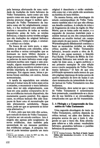 pela herança afortunada de uma varie­
dade de tradições do texto hebraico do
Velho Testamento, tanto como um todo
quanto como em suas várias partes. Ele
precisa procurar chegar à melhor apro­
ximação do Velho Testamento da ma­
neira como ele foi originalmente compi­
lado, e o faz mediante uma análise mi­
nuciosa e exaustiva de todas as versões
disponíveis; antes de tudo, as versões
hebraicas, e depois outras versões antigas
que são traduções do original hebraico
nessas línguas, como o grego, o aramai-
co, o siríaco ou o latim.
Na busca de um texto puro, o espe­
cialista se defronta com omissões, erros
dos escribas e outras corrupções que se
insinuam no texto bíblico durante o
longo processo da transmissão. Visto que
as palavras do texto hebraico eram origi­
nalmente escritas sem vogais e sem pon­
tuação, alguns manuscritos preservam a
adição de pontos vocálicos errados e uma
divisão imprópria de palavras e até de
sentenças. Em alguns casos, letras e pa­
lavras foram omitidas; em outros, foram
acrescentadas.
A tarefa do especialista nos estudos
textuais é tomar nota de todos esses erros
e omissões, e reconstruir o texto hebraico
como deve ter sido originalmente, com
base em uma análise comparativa de to­
das as evidências textuais disponíveis, tão
exatamente quanto possível. Em alguns
casos, os críticos textuais têm sido inca­
pazes de fazer uma só reconstrução que
seja plenamente satisfatória. Nesses
casos, pode ser que se apresente ao leitor
uma alternativa.2
É claro, pelo que tem sido dito acima,
que o estudo do texto do Velho Testamen­
to precisa ser um estudo contínuo. Isto é
exigido não apenas pelo surgimento de
novas evidências, mas também pela
necessidade de um reexame periódico
das evidências antigas. A pesquisa tex­
tual só pode terminar quando um texto
2 Note-se, por exemplo, o texto da RSV em Gên. 4:8,
Deut. 28:22,1 Sam. 3:13 e Sal. 74:11.
original é descoberto e então estabele­
cido como tal, e isto ainda não aconteceu
na história do texto bíblico.
Da mesma forma, esta abordagem do
estudo contemporâneo do Velho Testa­
mento também não é tal que não ofereça
um desafio contínuo. A coleção de rolos e
de fragmentos de rolos da região do Mar
Morto, que se torna cada vez maior, e a
expansão de recursos materiais para a
análise textual na era dos computadores
oferecem ao erudito textual um campo
mais amplo do que nunca. A Privilegierte
Würtenbergische Bibelanstalt continua a
fazer as necessárias revisões na edição
crítica padrão do Velho Testamento
hebraico, levando avante a obra de R.
Kittel e seu capaz sucessor, o falecido
Paul Kahle. O Projeto da Bíblia da Uni­
versidade Hebraica tem estado em ope­
ração há doze anos, e agora publicou o
seu primeiro exemplar de uma edição
nova e muito necessária do Velho Testa­
mento hebraico.3 O fato de que esta
publicação apresenta nada menos do que
oito páginas impressas de notas acerca de
quatro capítulos do livro de Isaías é um
claro testemunho da intensidade do estu­
do textual do Velho Testamento nos dias
hodiernos.
Finalmente, deve notar-se que o texto
do Velho Testamento é notavelmente
bem preservado, considerando-se a dura­
ção de sua história e as circunstâncias
complicadas em que ele foi transmitido.
2. A Filologia e a Compreensão da Gra­
mática do Velho Testamento
Uma segunda abordagem do texto do
Velho Testamento, embora dependa da
crítica textual, vai além dos limites da
pesquisa acerca do que o texto é, che­
gando ao que o texto diz. Esta aborda­
gem refere-se a três coisas: vocabulário
hebraico, gramática hebraica e padrões
hebraicos de pensamento.
3 M. H. Goshen-Gottstein, The Book of Iaaiah: Sample
Edition with Introductlon (Jerusalém: At the Magnes
Press, 1965).
132
 