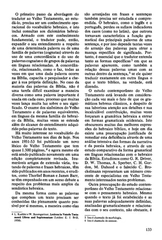 O primeiro passo da abordagem do
tradutor ao Velho Testamento, ao estu-
dá-lo, precisa ser um conhecimento ope­
racional do vocabulário hebraico, e isto
inclui consultas aos dicionários hebrai­
cos. Armado com este conhecimento
fundamental, o tradutor pode, então,
expandir o seu entendimento a respeito
de uma determinada palavra ou de uma
família de palavras (cognatas) através do
uso de uma concordância e do uso de
palavras cognatas e de grupos de palavras
em línguas relacionadas. A concordân­
cia, relacionando, como o faz, todas as
vezes em que uma dada palavra ocorre
na Bíblia, capacita o pesquisador a che­
gar à sua própria definição. No caso da
maioria das palavras da Bíblia, não é
uma tarefa difícil examinar a maneira
diversa como uma palavra importante é
usada em cada caso, processo que muitas
vezes lança muita luz sobre o seu signi­
ficado. O exame dos sinônimos do Velho
Testamento e de palavras equivalentes,
em línguas da mesma família do hebrai­
co da Bíblia, muitas vezes se estende
além do alcance do entendimento adqui­
rido pelas palavras do texto.
Há muito interesse no vocabulário do
Velho Testamento nos dias de hoje. Nos
anos 1951-53 foi publicado um novo
léxico do Velho Testamento que tem
quase 1.500 páginas,4 e agora mesmo ele
está sendo publicado novamente em uma
edição completamente revisada. Inu­
meráveis artigos de extensão vária, tra­
tando de palavras e frases hebraicas, têm
sido publicados em anos recentes, e erudi­
tos, como Thorlief Boman e James Barr,
se têm empenhado em um aceso debate a
respeito dos problemas mais amplos da
semântica hebraica.
Da mesma forma como as palavras
que compõem um texto precisam ser
conhecidas tão plenamente quanto pos­
sível por si mesmas, a maneira como elas
4 L. Koehler e W. Baumgartner, Lexicon in Veteris Testa­
ment! Libros and Suplementum (Leiden: £ . J. Brill,
1958).
são arranjadas em frases e sentenças
também precisa ser estudada e compre­
endida. O hebraico, como o inglês e o
português, perdeu os sufixos indicadores
dos casos (como no latim), que outrora
tomavam característica a função gra­
matical das principais palavras de uma
sentença, e por isso depende tantas vezes
do arranjo das palavras para obter a
nuança específica de significado. Por­
tanto, é essencial que o tradutor entenda
tanto as formas específicas5 em que as
palavras aparecem, como também a
relação dessas palavras umas com as
outras dentro da sentença,6 se ele quiser
traduzir exatamente em outra língua o
que o texto bíblico, na verdade, está
dizendo.
O estudo contemporâneo do Velho
Testamento está levando em considera­
ção cada vez mais o fato de que os gra­
máticos hebreus clássicos, a despeito de
sua laboriosa atenção aos detalhes e sua
incalculável contribuição, muitas vezes
forçaram a gramática hebraica a entrar
em formas gramaticais ocidentais. Isto
obscureceu muitas das melhores expres­
sões do hebraico bíblico, e hoje em dia
existe uma preocupação justificada de
remediar esta deficiência através de uma
análise intensiva das formas da narrativa
e da poesia hebraica, e através de um
estudo comparativo da forma gramatical
em línguas relacionadas com o hebraico
da Bíblia. Estudiosos como G. R. Driver,
D. W. Thomas, A. Sperber, C. H. Gor-
don, M. Dahood e o falecido C. Bro-
ckelmann representam um número cres­
cente de especialistas em Velho Testa­
mento interessados nestes problemas.
Outra preocupação do estudo contem­
porâneo do Velho Testamento relaciona-
se com o pensamento hebraico. Mesmo
quando o texto já foi estabelecido e as
suas palavras adequadamente definidas,
analisadas gramaticalmente e relaciona­
das com o seu contexto, não obstante, é
5 Isto é chamado de morfologia.
6 Isto é chamado de sintaxe.
133
 