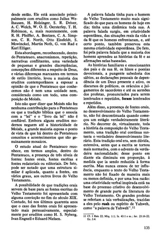 desde então. Ele está associado princi­
palmente com eruditos como Julius We-
lhausen, H. Holzinger, S. R. Driver,
A. C. Welch, W. O. E. Oersterley, T. H.
Robinson, e, mais recentemente, com
R. H. Pfeiffer, A. Bentzen, C. A. Simp-
son, C. R. North, Otto Eissfeldt, S.
Mowinckel, Martin Noth, G. von Rad e
Karl Elliger.
Esta abordagem, reconhecendo, dentro
do Pentateuco, anacronismos, repetição,
narrativas conflitantes, uma variedade
de pequenas e grandes discrepâncias,
concepções diferentes a respeito de Deus,
e várias diferenças marcantes em termos
de estilo literário, levou a maioria dos
eruditos contemporâneos a esposar a
opinião de que o Pentateuco que conhe­
cemos não é nem uma unidade nem,
considerado como um todo, uma com­
posição de Moisés.
Isto não quer dizer que Moisés não fez
nenhuma contribuição para o Pentateuco
ou que a tradição bíblica que o associa
com a “lei” e o “livro da lei” não é
confiável. Embora alguns eruditos mo­
dernos neguem até a historicidade de
Moisés, a grande maioria esposa o ponto
de vista de que há dentro do Pentateuco
conceitos e acontecimentos que são ge­
nuinamente mosaicos.
O estudo atual do Pentateuco reco­
nhece, em termos amplos, dentro do
Pentateuco, a presença de três níveis de
fontes: fontes orais, fontes escritas e
fontes redatoriais ou editoriais. De fato,
pode ser notado que uma estrutura si­
milar é aplicada, quanto a fontes, em
vários graus, aos outros livros do Velho
Testamento.
A possibilidade de que tradições orais
servem de base para as fontes escritas do
Velho Testamento foi apresentada com
alguma convicção no fim do século XIX.
Contudo, foi nos últimos quarenta anos
que o caso das fontes orais foi apresen­
tado mais persuasivamente, especial­
mente por eruditos como H. S. Nyberg,
Ivan Engnell e Eduard Nielsen.
A palavra falada tinha para o homem
do Velho Testamento muito mais signi­
ficado do que para os homens de hoje em
dia; tinha uma dinâmica toda sua. A
palavra falada surgiu, em criatividade
espontânea, das situações reais da vida e
da fé que os homens enfrentaram, e, até
certo ponto, também preservou esta
mesma criatividade espontânea. De fato,
foi pela palavra falada que a maioria dos
homens aprendeu as histórias da fé e as
afirmações nelas baseadas.
As histórias familiares e emocionantes
dos pais e de sua fé, os hinos e poesias
devocionais, a pungente sabedoria dos
sábios, as declarações pessoais de depen­
dência de um Deus presente e ativo, os
discursos de políticos, os oráculos e jul­
gamentos de sacerdotes e até os sermões
dos profetas, pronunciados para serem
lembrados e repetidos, foram lembrados
e repetidos.
Além disso, a presença de fontes orais,
no desenvolvimento do Velho Testamen­
to, não foi descontinuada quando come­
çou um estágio verdadeiramente literá­
rio. No decorrer de, virtualmente, toda
a história da composição do Velho Testa­
mento, uma tradição oral contínua sus­
tenta o verdadeiro desenvolvimento lite­
rário. Esta tradição oral era, sem dúvida,
extensiva, antes que a escrita se tomou
mais normativa, com o advento da verda­
deira nacionalidade; desse ponto em
diante ela diminuiu em proporção, à
medida que ia sendo reduzida à forma
escrita. Mas nunca cessou de ter influ­
ência, enquanto o texto do Velho Testa­
mento não foi fixado de maneira mais
ou menos definida, e por uma boa razão:
uma criatividade verbal inspirada está na
base do processo criativo do desenvolvi­
mento de grande parte da literatura do
Velho Testamento. Os grandes profetas
se referiam a tais verbalizações, trazidas
a eles pelo ruah ou espírito de Yahweh,
como “a palavra de Yahweh”.11
11 Cf. I Reis 22; Miq. 1:1; Is. 43:1 e ss.; Jer. 23:16-22;
Ez. 3:4.
135
 