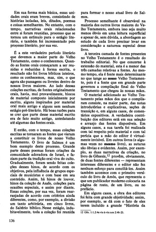 Em sua forma mais básica, essas uni­
dades orais eram breves, consistindo de
histórias isoladas, leis, ditados, poemas
e coisas semelhantes. No entanto, com o
tempo, narrativas orais relacionadas
entre si foram reunidas, processo que se
tomou um estímulo para o estágio lite­
rário, e também foi incrementado pelo
processo literário, por sua vez.
É a este verdadeiro período literário
que devemos a maior parte do Velho
Testamento, como o conhecemos. Quan­
do as fontes orais começaram a ser reu­
nidas e reduzidas à forma escrita, o
resultado não foi livros bíblicos inteiros,
como os conhecemos, mas, sim, o que
agora são passagens ou livretes dentro de
nossos livros maiores. Ao lado dessas
coleções escritas, de fontes originalmente
orais, havia, mui provavelmente, blocos
de material composto inicialmente por
escrito, alguns inspirados por material
oral mais antigo e alguns sem nenhum
estágio pré-literário. Há boas razões para
se crer que parte desse material escrito
era de fato muito antigo, antedatando
até algumas das fontes orais.
E então, com o tempo, essas coleções
escritas se tornaram as fontes que vieram
a constituir os livros de nosso Velho
Testamento. O livro de Salmos é um
bom exemplo deste processo. Grande
parte desses poemas foram criações da
comunidade adoradora de Israel, e fa­
ziam parte da tradição oral viva do culto.
Gradualmente, foram sendo feitas cole­
ções desses hinos, de acordo com os
objetivos, pela influência de grupos espe­
ciais de musicistas e com base em seu
conteúdo. Assim, há hinos de louvor,
hinos da coleção de Asafe, coleções para
ocasiões especiais, e assim por diante.
Essas coleções, por sua vez, foram rear-
ranjadas de acordo com critérios ainda
diferentes, como, por exemplo, a divisão
um tanto arbitrária, em cinco livros,
do Saltério bíblico. Nesse estágio, indu­
bitavelmente, toda a coleção foi reunida
para formar o nosso atual livro de Sal­
mos.
Processo semelhante é observável na
maioria dos outros livros maiores do Ve­
lho Testamento, embora isso seja muito
menos óbvio em uma leitura superficial
e apesar de, sem dúvida, a abordagem ao
estudo de cada livro precisar levar em
consideração a natureza especial desse
livro.
A terceira camada de fontes presentes
no Velho Testamento é o resultado do
trabalho editorial. No que concerne à
extensão do material, esta é a menor das
três camadas relativas a fontes. Ao mes­
mo tempo, ela é fonte mais determinante
no que tange ao nosso Velho Testamen­
to, pois é a fonte que em grande parte
governou a compilação final do Velho
Testamento que chegou às nossas mãos.
O material adicionado ao Velho Tes­
tamento pelas mãos dos que o compila­
ram consiste, na maior parte, das notas
introdutórias e explicativas, seções de
transição e, em alguns casos, de comen­
tários expositivos. A verdadeira contri­
buição dos editores está em sua seleção
e arranjo das fontes disponíveis. Em
alguns casos, a sua tarefa foi realizada
com tal respeito pelo material e com tal
perícia que a mão do editor é virtual­
mente invisível. Em outros livros (e algu­
mas vezes no mesmo livro), as suturas
são óbvias e evidentes. Assim, por exem­
plo, as duas narrativas da criação, no
livro de Gênesis,12 provêm, obviamente,
de duas fontes diferentes — representam
interesses diferentes e o editor não fez
nenhum esforço para conciliá-los. Assim
também acontece com o primeiro versí­
culo do livro de Amós, que representa o
que um publicador moderno colocaria na
página de rosto, de um livro, ou no
prefácio.
Em alguns casos, a obra dos editores
foi feita com grande objetividade; assim,
por exemplo, se dá com o fato de eles
terem incluído a grande “História da
12 Gên. 1:1,2:4a vis-à-vis com 2:4b-25.
136
 