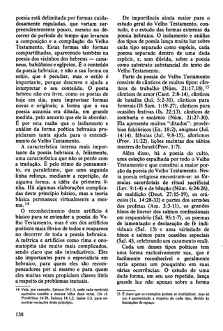 poesia está delimitada por formas cuida­
dosamente reguladas, que variam sur­
preendentemente pouco, mesmo no de­
correr do período de tempo que levaram
a composição e a compilação do Velho
Testamento. Estas formas são formas
compartilhadas, aparecendo também na
poesia dos vizinhos dos hebreus — cana-
neus, babilônios e egípcios. Ê o conteúdo
da poesia hebraica, e não a sua forma ou
estilo, que é peculiar, mas o estilo é
importante, porque descreve e ajuda a
interpretar o seu conteúdo. O poeta
hebreu não era livre, como os poetas de
hoje em dia, para improvisar formas
novas e originais; a forma que a sua
poesia assumia era ditada, em grande
medida, pelo assunto que ele ia abordar.
Ê por esta razão que o isolamento e
análise da forma poética hebraica pro­
piciaram tanta ajuda para o entendi­
mento do Velho Testamento.
A característica interna mais impor­
tante da poesia hebraica é, felizmente,
uma característica que não se perde com
a tradução. É pelo ritmo do pensamen­
to, ou paralelismo, que uma segunda
linha reforça, mediante a repetição, de
alguma forma, a idéia da primeira li­
nha. Há algumas elaborações complica­
das deste princípio básico, mas a teoria
básica permanece virtualmente a mes­
ma. 14
O reconhecimento deste artifício é
básico para se entender a poesia do Ve­
lho Testamento, mas é um dos artifícios
poéticos mais óbvios de todos e reaparece
no decorrer de toda a poesia hebraica.
A métrica e artifícios como rima e ono­
matopéia são muito mais complicados,
sendo claro que são intraduzíveis. Eles
são importantes para o especialista em
hebraico, para quem eles são recom­
pensadores por si mesmo e para quem
eles muitas vezes propiciam chaves úteis
a respeito de problemas textuais.
14 Veja, por exemplo, Salmos 24:1*3, onde cada versículo
sucessivo contém a mesma idéia duas vezes. Ou cf.
Provérbios 14:28, Saimos 14:1,2, Isaías 1:3, para en­
contrar variações deste principio.
De importância ainda maior para o
estudo geral do Velho Testamento, con­
tudo, é o estudo das formas externas da
poesia hebraica. O isolamento e análise
dos tipos de poesia lança muita luz sobre
cada tipo separado como espécie, cada
poema separado dentro de uma dada
espécie, e, sem dúvida, sobre a poesia
como substrato substancial do texto do
Velho Testamento.
Parte da poesia do Velho Testamento
consiste de cânticos de muitos tipos: cân­
ticos de trabalho (Núm. 21:17,18),15
cânticos de amor (Cant. 2:8-14), cânticos
de batalha (Juí. 5:2-31), cânticos para
funerais (II Sam. 1:19-27), cânticos para
ocasiões festivas (Is. 22:13), cânticos de
zombaria e escárnio (Núm. 21:27-30).
Ela apresenta muitos “ditados” : provér­
bios folclóricos (Ez. 18:2), enigmas (Juí.
14:14), fábulas (Juí. 9:8-15), aforismos
(Prov. 11:22), lições sucintas dos sábios
mestres de Israel (Prov. 1:7).
Além disso, há a poesia do culto,
uma coleção espalhada por todo o Velho
Testamento e que constitui a maior por­
ção da poesia do Velho Testamento. Nes­
ta poesia religiosa encontram-se: as fór­
mulas sacerdotais de ritual sacrificial
(Lev. 9:1-4) e de bênção (Núm. 6:24-26),
de maldição (Deut. 27:15-19), os orá­
culos (Is. 14:28-32) e partes dos sermões
dos profetas (Am. 3:3-11), os grandes
hinos de louvor dos salmos confessionais
em responsório (Sal. 95:1-7), os poemas
de lamentação e declaração de fé indi­
viduais (Sal. 13) e uma variedade de
hinos e salmos para ocasiões especiais
(Sal. 45, celebrando um casamento real).
Cada um desses tipos poéticos tem
uma forma exclusivamente sua, que é
facilmente reconhecível e geralmente
varia apenas um pouquinho em suas
várias ocorrências. O estudo de uma
dada forma, em seu uso repetido, lança
grande luz não apenas sobre a forma
15 £ claro que os exemplos podem se multiplicar, mas só
um é apresentado a respeito de cada tipo, devido às
limitações de espaço.
138
 