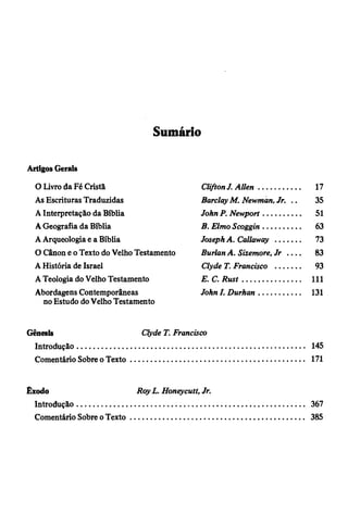 Sumário
Artigos Gerais
O Livro da Fé Cristã Clifton J. A llen .................... 17
As Escrituras Traduzidas Barclay M. Newmàn, Jr. .. 35
A Interpretação da Bíblia John P. Newport.................. 51
A Geografia da Bíblia B. Elmo Scoggin.................. 63
A Arqueologia e a Bíblia Joseph A. Callaway ............ 73
O Cânon e o Texto do Velho Testamento Burlan A. Sizemore, Jr . . . . 83
A História de Israel Clyde T. Francisco ............ 93
A Teologia do Velho Testamento E .C .R u st............................ 111
Abordagens Contemporâneas John I. Durhan.................... 131
no Estudo do Velho Testamento
Gênesis Clyde T. Francisco
Introdução.............................................................................................................. 145
Comentário Sobre o Texto.................................................................................... 171
Êxodo Roy L. Honeycutt, Jr.
Introdução.................................................... ......................................................... 367
Comentário Sobre o Texto.................................................................................... 385
 