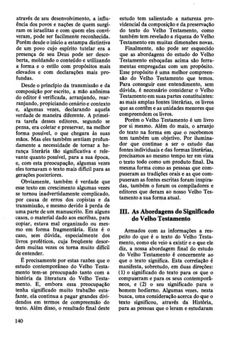 através de seu desenvolvimento, a influ­
ência dos povos e nações de quem surgi­
ram os israelitas e com quem eles convi­
veram, pode ser facilmente reconhecida.
Porém desde o início a estampa distintiva
de um povo cujo espírito tutelar era a
presença de seu Deus pode ser desco­
berta, moldando o conteúdo e utilizando
a forma e o estilo com propósitos mais
elevados e com declarações mais pro­
fundas.
Desde o princípio da transmissão e da
composição por escrito, a mão anônima
do editor é verificada, arranjando, rear-
ranjando, propiciando cenário e contexto
e, algumas vezes, declarando aquela
verdade de maneira diferente. A primei­
ra tarefa desses editores, segundo se
pensa, era coletar e preservar, na melhor
forma possível, o que chegara às suas
mãos. Mas eles também sentiam profun­
damente a necessidade de tornar a he­
rança literária tão significativa e rele­
vante quanto possível, para a sua época,
e, com esta preocupação, algumas vezes
eles tornavam o texto mais difícil para as
gerações posteriores.
Obviamente, também é verdade que
esse texto em crescimento algumas vezes
se tomou inadvertidamente complicado,
por causa de erros dos copistas e da
transmissão, e mesmo devido à perda de
uma parte de um manuscrito. Em alguns
casos, o material dado aos escribas, para
copiar, estava mal organizado ou mes­
mo em forma fragmentária. Este é o
caso, sem dúvida, especialmente dos
livros proféticos, cuja freqüente desor­
dem muitas vezes os toma muito difícil
de entender.
É precisamente por estas razões que o
estudo contemporâneo do Velho Testa­
mento tem-se preocupado tanto com a
história da literatura do Velho Testa­
mento. E, embora essa . preocupação
tenha significado muito trabalho esta­
fante, ela continua a pagar grandes divi­
dendos em termos de compreensão do
texto. Além disso, o resultado final deste
estudo tem salientado a natureza pro­
videncial da composição e da preservação
do texto do Velho Testamento, como
também tem revelado a riqueza do Velho
Testamento em muitas dimensões novas.
Finalmente, não pode ser esquecido
que as abordagens do estudo do Velho
Testamento esboçadas acima são ferra­
mentas empregadas com um propósito.
Esse propósito é uma melhor compreen­
são do Velho Testamento que temos.
Para conseguir esse entendimento, sem
dúvida, é necessário considerar o Velho
Testamento em suas partes constituintes:
as mais amplas fontes literárias, os livros
que as contêm e as unidades menores que
compreendem os livros.
Porém o Velho Testamento é um livro
por si mesmo. Além do mais, o arranjo
do texto na forma em que o recebemos
tem também um objetivo. Por ilumina-
dor que continue a ser o estudo das
fontes individuais e das formas literárias,
precisamos ao mesmo tempo ter em vista
o texto todo como um produto final. Da
mesma forma como as pessoas que com­
puseram as tradições orais e as que com­
puseram as fontes escritas foram inspira­
das, também o foram os compiladores e
editores que deram ao nosso Velho Tes­
tamento a sua forma atual.
III. As Abordagens do Significado
do Velho Testamento
Armados com as informações a res­
peito do que é o texto do Velho Testa­
mento, como ele veio a existir e o que ele
diz, a nossa abordagem final do estudo
do Velho Testamento é concernente ao
que o texto significa. Esta correlação é
manifesta, sobretudo, em duas direções:
(1) o significado do texto para os que o
compuseram e para os seus contemporâ­
neos, e (2) o seu significado para o
homem hodierno. Algumas vezes, nesta
busca, uma consideração acerca do que o
texto significou, através da História,
para as pessoas que o leram e estudaram
140
 