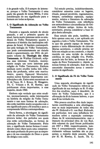 é de grande valia. E é sempre de interes­
se, porque o Velho Testamento é uma
parte tão grande de nossa Bíblia, é uma
consideração do seu significado para o
homem em todas as épocas.
1. O Significado da Adoração no Velho
Testamento
Durante a segunda metade do século
passado, e até o primeiro quarto do
atual, havia muito interesse entre os estu­
diosos do Velho Testamento quanto à
natureza e à história das instituições reli­
giosas de Israel. O fascínio contemporâ­
neo pela teologia do Velho Testamento,
que pode convenientemente ser datado
desde o aparecimento, em 1933, do pri­
meiro volume da Theologie des Alten
Testaments, de Walther Eichrodt, eclip­
sou esse interesse. Contudo, recente­
mente surgiu um novo interesse pela
religião do Velho Testamento. Embora
nenhum outro erudito tenha tido influ­
ência tão profunda, sobre este reaviva-
mento, quanto Sigmund Mowinckel,
muitos outros fizeram importantes con­
tribuições a ele. Entre estes encontram-se
R. de Vaux, H. J. Kraus, H. Ringgren,
Th. C. Vriezen e H. H. Rowley, que
publicaram obras importantes, a esse
respeito, desde 1960.
Embora seja verdade que estes erudi­
tos, necessariamente, estão interessados
na história da religião do Velho Testa­
mento e nas suas formas de adoração,
eles estão também muito ocupados com o
seu significado para a fé israelita e para a
compreensão bíblica contemporânea.
Desta forma, a abordagem do signifi­
cado da adoração do Velho Testamento
procura isolar, dos períodos aos quais
elas estão subordinadas, as formas de
adoração do Velho Testamento. Feito
isto, o significado destas formas é consi­
derado como chave para uma compreen­
são mais profunda do povo que as empre­
gou e de sua concepção do Deus a quem
ele dirigia o seu culto.
Tal estudo precisa, indubitavelmente,
considerar assuntos como os lugares,
rituais, pessoal envolvido, regulamentos,
tempos, cerimônias especiais, equipa­
mento, música e literatura da adoração
do Velho Testamento, com referência
aos antecedèntes e circunstâncias do Ori­
ente Próximo antigo. Acima de tudo,
entretanto, precisa considerar a base ló­
gica desta adoração.
Ésse estudo não pode, também, ser
feito apenas uma vez, e ser aplicado em
seguida a todo o Velho Testamento. Vis­
to que tão grande espaço de tempo se
passou e tanta diferenciação de circuns­
tâncias aconteceu, o estudo precisa ser
feito em relação ao seu contexto, e depois
reunido em uma revisão da evolução
contínua de uma religião viva. Porém,
quando isto for feito, as formas de ado­
ração do Novo Testamento e, depois, as
nossas formas de adoração, hoje em dia,
assumirão dimensões novas e emocio­
nantes de significado.
2. O Significado da Fé do Velho Testa­
mento
Uma segunda abordagem do signifi­
cado do Velho Testamento refere-se ao
significado de sua teologia ou fé. O obje­
tivo dos eruditos, aqui, é descobrir, do
texto do Velho Testamento, que é a
afirmação da fé do homem hebreu, o que
essa fé na verdade era.
Não poucos eruditos têm dado impor­
tantes contribuições a esta abordagem,
mas os mais importantes de todos eles
são W. Eichrodt e G. von Rad. Eichrodt,
em particular, teve uma influência for­
madora sobre a exposição contempo­
rânea da fé veterotestamentária; mas o
impacto da principal obra de von Rad,
dois volumes da qual foram publicados
em 1957 e 1960, respectivamente, tam­
bém é crescentemente evidente. Espe­
cialmente valiosas também são as pes­
quisas, a respeito deste assunto, feitas
por H. H. Rowley, E. Jacob, Th. C.
141
 