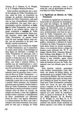 Vriezen, R. C. Dentan, G. E. Wright,
G. A. F. Knight e Norman Porteous.
Estes eruditos reconhecem que o estu­
do da teologia do Velho Testamento pre­
cisa, antes de tudo, se concentrar na
teologia de períodos determinados da
história do Velho Testamento, cada qual
com as suas circunstâncias históricas e
seus problemas. Isto quer dizer que o
pesquisador precisa considerar as teolo-
gias do Velho Testamento, cada qual em
relação à sua própria época, antes de
poder considerar a teologia do Velho
Testamento. Esses estudiosos dizem que,
não obstante, existe uma teologia do
Velho Testamento, da mesma forma
como há uma teologia bíblica mais am­
pla, que ela preconiza (e da qual, sem
dúvida, é parte constituinte).
Em contraste com o estudo da religião
do Velho Testamento, que é concernen­
te, entre outras coisas, à metodologia e à
base lógica da adoração, a teologia do
Velho Testamento se preocupa com a
crença — fé — da forma como ela é de­
clarada e vivida pelo povo de Israel. In­
cluído neste interesse está o conceito de
Deus, que tinha o homem hebreu, à
medida que ele experimentava a auto-
revelação de Deus e também à medida
que ele correspondia a essa revelação.
Desta forma, a teologia do Velho Tes­
tamento trata de assuntos como a natu­
reza de Deus no Velho Testamento — o
que é a pessoa de Deus, quais são os seus
atributos, os seus atos, como ele se torna
conhecido e quais são os seus propósitos
e planos? Neste processo, ela considera
assuntos como os nomes e títulos dados a
Deus no Velho Testamento; as maneiras
como Deus se revela aos homens; o envol­
vimento ativo de Deus no mundo, da
criação em diante; a base das exigências
de Deus sobre o homem; o entendimento
de Deus, manifestado em diferentes
níveis de vida e em épocas diferentes;
e o relacionamento de Deus com toda a
criação e com todos os homens. Em suma,
pode ser dito que a teologia do Velho
Testamento se preocupa, como o seu
nome diz, com as declarações de Deus e
com Deus no Velho Testamento.
3. O Significado da História do Velho
Testamento
O estudo do significado da história de
Israel pode ser chamado de abordagem,
por parte dos teólogos, da história do
Velho Testamento, dependendo da abor­
dagem do historiador, mas ao mesmo
tempo diferente dela. O historiador pro­
cura, primeiramente com base no que o
texto do Velho Testamento diz e utili­
zando as valiosas informações secundá­
rias das fontes extrabíblicas da antigui­
dade e das pesquisas arqueológica e geo­
gráfica, reconstruir a história de Israel.
A história do Velho Testamento é abor­
dada desta forma no estudo contempo­
râneo, e os excelentes livros e artigos de
homens como Albrecht Alt, W. F. Al-
bright, Martin Noth, Johannes Hempel,
Kurt Galling, John Bright e G. W. An-
derson são resultados desta abordagem.
Graças a esse trabalho, agora somos
capazes de dizer que conhecemos bas­
tante da história do povo do Velho Tes­
tamento com um elevado grau de exa­
tidão.
Esta história, todavia, permanece
como história reconstruída e bem dife­
rente, em termos de ênfase básica, da
apresentação que o próprio Velho Testa­
mento faz da história. Em anos recentes,
os eruditos têm dado cada vez mais aten­
ção à história de Israel tal como é regis­
trada pelo Velho Testamento, principal­
mente por causa do que esse estudo
revela a respeito da fé de Israel. C. R.
North contribuiu com um dos primeiros
estudos desse assunto, em 1946, e foi
seguido por uma hoste de estudiosos,
entre os quais se destacam R. C. Den­
tan, Millar Burrows, H. H. Rowley,
G. E. Wright, G. von Rad, R. A. F.
Mackenzie e John Bright. Ultimamente,
também tem havido muito interesse na
ênfase especial e nos estilos da redação
142
 