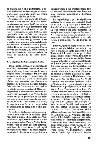 da história no Velho Testamento, e fo­
ram publicados muitos artigos e mono­
grafias que tratam do estudo da crítica
da forma da história de Israel.
A abordagem, por parte do teólogo,
da redação da história do Velho Testa­
mento reconhece que a história apresen­
tada no texto do Velho Testamento tem
um propósito mais elevado do que de
fazer reportagem. É uma história com
significado, uma história que apropria­
damente foi chamada de história da sal­
vação. É história teologicamente inter­
pretada, que procura primordialmente
estabelecer o movimento ativo e propo­
sital de Deus na vida de seu povo. Ê uma
história confessional, e, desta forma, é
uma fonte bastante recompensadora, na
busca do significado do Velho Testa­
mento.
4. O Significado da Mensagem Bíblica
Uma quarta abordagem do significado
do Velho Testamento focaliza-se em um
significado que é mais amplo do que o
próprio Velho Testamento. De fato, esta
abordagem abrange o significado do
Velho Testamento para a mensagem
bíblica como um todo e para o homem no
passado, no presente e nas eras futuras.
Esta questão fascinante atraiu conside­
rável interesse para o estudo bíblico con­
temporâneo e provocou não pequena ati­
vidade entre os eruditos do Velho Testa­
mento, em parte por causa de sua rela­
ção com a importante questão da auto­
ridade do Velho Testamento. Ela inclui,
de uma forma ou de outra, quase todas
as abordagens do estudo do Velho Tes­
tamento.
A erudição bíblica recentemente refe-
riu-se a este assunto de maneira gené­
rica, com a ampla designação de “her­
menêutica”, que, essencialmente, abran­
ge a interpretação. Para o Velho Testa­
mento, pode-se dizer que esta interpre­
tação tem três níveis. Antes de tudo, qual
é o significado preciso do texto propria­
mente dito? Literalmente, o que desejava
o escritor dizer à sua própria época? Isto
só pode ser determinado com base em
uma pesquisa gramatical e histórica
cuidadosa.
Em segundo lugar, qual é o significado
teológico do texto em seu contexto? Qual
é a base, na fé, para o que o texto está
dizendo? O que motivou a declaração?
De que forma é ele uma expressão da
teologia mais ampla de que ele faz parte?
A teologia de que o texto se origina é que
apresenta uma importância mais uni­
versal, a mensagem viva da Palavra de
Deus.
Terceiro, qual é o significado do texto
para a teologia bíblica, em relação ao
Novo Testamento, tanto quanto ao Velho
Testamento? É neste ponto, particular­
mente, que o crente precisa focalizar as
abordagens do estudo do Velho Testa­
mento e aplicá-las ao entendimento bíbli­
co. É neste ponto também que a recente
discussão acerca da hermenêutica do
Velho Testamento foi mais acesa e pro­
vocante, visto que há grandes diferenças
de opinião a respeito de como os Testa­
mentos se relacionam. Desta forma, eru­
ditos como G. von Rad e H. W. Wolff
sugerem uma conexão tipológica entre
os Testamentos, representando o Velho
Testamento a prefiguração, o início do
que o Novo Testamento é o fim. W.
Vischer continua sendo o mais completo
expoente do ponto de vista cristológico:
“Em todas as partes a escritura refere-
se apenas a Cristo.” R. E. Brown, J.
Coppens e N. Lohfink têm advogado a
idéia de que o “sentido mais completo”
está por detrás do sentido literal da
Escritura do Velho Testamento. Muito
influenciados por von Rad, eruditos como
W. Zimmerli, G. E. Wright e, até certo
ponto, John Bright, esposam um rela­
cionamento de promessa-cumprimento.
Juntamente com esses estudiosos, ho­
mens como Claus Westermann, B. W.
Anderson, F. Bâumgartel, W. Eichrodt,
Franz Hesse, W. Pannemberg, James
Barr e Daniel Lys escreveram impor­
143
 
