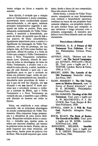 tantes artigos ou livros a respeito do
assunto.
Sem dúvida, é verdade que a relação
entre os Testamentos é muito complexa,
acarretando tanto continuidade quanto
descontinuidade, e, até agora, nenhum
princípio interpretativo sugerido é ade­
quado em todos os pontos. Para uma
adequada compreensão do Velho Testa­
mento, é essencial a honestidade, por
parte do leitor, de permitir que ele fale a
sua palavra de Deus característica.
Igualmente importante para o crente é o
significado da mensagem do Velho Tes­
tamento, em vista da presença, em sua
própria vida, de Cristo como Senhor res­
suscitado. Afinal de contas, é a vinda de
Cristo que cumpre o Velho Testamento e
torna o Novo Testamento verdadeira­
mente novo. Quando, através do exer­
cício de todas as abordagens do texto do
Velho Testamento, o erudito vem a co­
nhecê-lo como ele era, a saber, também o
que ele está dizendo e qual era o seu
significado para os que o ouviram ou
leram em primeiro lugar, então ele pre­
cisa torná-lo pessoalmente seu, fazendo a
descoberta mais proveitosa de todas: o
que é que ele está lhe dizendo, em sua
situação e em sua época? Ê neste pro­
cesso que o estudante começa a conhe­
cer a unidade da Bíblia, que o Velho
Testamento e o Novo Testamento na
verdade são um, e também o que a Bíblia
está dizendo ao homem em todas as
épocas.
Estas, em amplitude e num esboço
resumido, são as principais abordagens
do estudo contemporâneo do Velho Tes­
tamento. Elas requerem longa prepara­
ção e a disciplina de uma mente dedi­
cada. Requerem trabalho árduo e cansa­
tivo — trabalho que, muitas vezes, se
refere aos menores detalhes, até mesmo
às próprias letras do texto. Porém, não se
pode esquecer que estas minúcias, até
essas letras, fazem parte da palavra viva
de Deus. Não se pode esquecer que, neste
texto, desde a época de sua composição,
Deus não cessou de falar.
Desta forma, o estudo do Velho Testa­
mento, manejando as suas ferramentas
com cuidado e honestidade amorosos,
continua na busca de um propósito basi­
camente religioso, um propósito motiva­
do pela mesma força que compeliu os
que iniciaram o longo processo com a
primeira composição. A tentativa per­
pétua é ouvir Deus falando cada vez mais
claramente.
Para Leitura Adicional
AP-THOMAS, D. R. A Primer of Old
Testament Text Criticism. 2® ed.
rev. Philadelphia: Fortress Press,
1966.
AUVRAY, PAUL. “Hebrew and Ara­
maic”, em The Sacred Languages,
por AUVRAY, POULAIN e BLAI­
SE. Trad, para o inglês por S. J.
TESTOR. London: Bums & Oates,
1960, p. 11-71.
BRIGHT, JOHN. The Autority of the
Old Testament. Nashville: Abing­
don Press, 1967.
HAHN, HERBERT F. The Old Testa­
ment on Modem Research, com “A
Survey of Recent Literature”, por
H. D. HUMMEL. Philadelphia:
Fortress Press, 1966.
JACOB, EDMOND. Theology of the Old
Testament. Trad, para o inglês por
A. W. HEATHCOTEe P. J. AL­
LCOCK. New York: Harper & Bro­
thers Publishers, 1958.
OTWELL, JOHN H. I Will Be Your
God. Nashville: Abingdon Press,
1967.
KOCK, KLAUS. The Book of Books:
The Growth of the Bible. Trad, para
o inglês por M. KOHL. London:
SCM Press Ltd., 1968.
RINGGREN, HELMER. Israelite
Religion. Trad, para o inglês por
D. E. GREEN. Philadelphia: For­
tress Press, 1966.
144
 