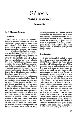 Gênesis
CLYDE T. FRANCISCO
Introdução
I. O Livro de Gênesis
1. O Título
Este livro é chamado de “Gênesis”
(começo, origem) devido ao título da
Septuaginta grega, seguida mais tarde
peía Vulgata Latina. Esta é a palavra
grega usada para traduzir a hebraica
toledoth (origens, gerações) em Gênesis
2:4a. Os judeus simplesmente o chama­
vam de Bere’shith, primeira palavra he­
braica em 1:1 (no principio). O título em
grego é bem escolhido, pois o livro foca­
liza os primórdios do povo hebraico
(caps. 12-50), tendo como pano de fundo
o cenário das origens do Universo, da ter­
ra e da humanidade (caps. 1-11). Este li­
vro retrata a entrada do pecado no mun­
do, os problemas da primeira família, os
inícios das civilizações antigas e as lutas
iniciais em busca de uma fé.
Não obstante, o seu âmbito vai além de
um interesse em antiguidades. Israel é
apresentado como saindo do seio das
nações, a fim de mostrar que Deus tem
um destino mundial para o seu povo
(12:1 e ss.). No entanto, Israel está sob as
luzes dos refletores do palco do mundo.
Este livro dos começos reflete profunda­
mente os conceitos israelitas sobre o des­
tino dessa nação e do tempo do fim.
Quando os grandes profetas perscru­
taram o futuro ideal, viram Israel entre
as nações, tendo recuperado o Paraíso.
Os escritores do Novo Testamento sem­
pre estavam cônscios do cumprimento do
Velho Testamento na fé cristã. De fato,,
temas apresentados em Gênesis tornam-
se conceitos de importância em o Novo
Testamento: a responsabilidade do ho­
mem diante do seu Criador, a instituição
divina do casamento, a queda do ho­
mem, o julgamento do dilúvio, a salva­
ção pela fé, a vida piedosa como uma
peregrinação e a promessa que aguarda
cumprimento.
2. A Estrutura
Há uma indisfarçável tentativa, neste
livro, de arranjar o seu conteúdo sob o
título: “Eis as origens” ou “estas são as
gerações (toledoth, gerações) de...” Esta
expressão ocorre pela primeira vez em
2:4, mas neste caso vem em seguida ao
material ao qual ela se refere, e não
antes, como nas outras ocorrências. A
sua posição incomum, em 2:4, é, prova­
velmente, devida ao desejo do escritor de
colocar Deus em primeiro lugar na nar­
rativa. De outra forma, pareceria que o
Universo se gerou a si mesmo. Em 5:1,
esta fórmula introduz os descendentes de
Adão, em 6:9 a história familiar de Noé.
Os filhos de Noé vêm em seguida, em
10:1, Sem em 11:10, Tera em 11:27.
As gerações de Isaque (25:19) ocorrem
entre as de Ismael (25:12) e de Esaú
(36:19). Jacó é o último que tem as suas
gerações relacionadas (37:2). Desta for­
ma, o material do livro de Gênesis é
arranjado dentro dos títulos gerais de dez
gerações. Sem considerações quanto à
natureza de suas fontes, ele dá todas as
149
 