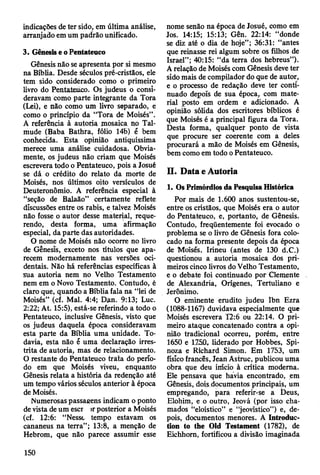 indicações de ter sido, em última análise,
arranjado em um padrão unificado.
3. Gênesis e o Pentateuco
Gênesis não se apresenta por si mesmo
na Bíblia. Desde séculos pré-cristãos, ele
tem sido considerado como o primeiro
livro do Pentateiico. Os judeus o consi­
deravam como parte integrante da Tora
(Lei), e não como um livro separado, e
como o princípio da “Tora de Moisés”.
A referência à autoria mosaica no Tal-
mude (Baba Bathra, fólio 14b) é bem
conhecida. Esta opinião antiquíssima
merece uma análise cuidadosa. Obvia­
mente, os judeus não criam que Moisés
escrevera todo o Pentateuco, pois a Josué
se dá o crédito do relato da morte de
Moisés, nos últimos oito versículos de
Deuteronômio. A referência especial à
“seção de Balaão” certamente reflete
discussões entre os rabis, e talvez Moisés
não fosse o autor desse material, reque­
rendo, desta forma, uma afirmação
especial, da parte das autoridades.
O nome de Moisés não ocorre no livro
de Genesís, exceto nos títulos que apa­
recem modernamente nas versões oci­
dentais. Não há referências específicas à
sua autoria nem no Velho Testamento
nem em o Novo Testamento. Contudo, é
claro que, quando a Bíblia fala na “lei de
Moisés” (cf. Mal. 4:4; Dan. 9:13; Luc.
2:22; At. 15:5), está-se referindo a todo o
Pentateuco, inclusive Gênesis, visto que
os judeus daquela época consideravam
esta parte da Bíblia uma unidade. To­
davia, esta não ê uma declaração irres­
trita de autoria, mas de relacionamento.
O restante do Pentateuco trata do perío­
do em que Moisés viveu, enquanto
Gênesis relata a história da redenção até
um tempo vários séculos anterior à época
de Moisés.
Numerosas passagens indicam o ponto
de vista de um escr >rposterior a Moisés
(cf. 12:6: “Nesst tempo estavam os
cananeus na terra” ; 13:8, a menção de
Hebrom, que não parece assumir esse
nome senão na época de Josué, como em
Jos. 14:15; 15:13; Gên. 22:14: “donde
se diz até o dia de hoje”; 36:31: “antes
que reinasse rei algum sobre os filhos de
Israel”; 40:15: “da terra dos hebreus”).
A relação de Moisés com Gênesis deve ter
sido mais de compilador do que de autor,
e o processo de redação deve ter conti­
nuado depois de sua época, com mate­
rial posto em ordem e adicionado. A
opinião sólida dos escritores bíblicos é
que Moisés é a principal figura da Tora.
Desta forma, qualquer ponto de vista
que procure ser coerente com a deles
procurará a mão de Moisés em Gênesis,
bem como em todo o Pentateuco.
II. Data e Autoria
1. Os Primórdios da Pesquisa Histórica
Por mais de 1.600 anos sustentou-se,
entre os cristãos, que Moisés era o autor
do Pentateuco, e, portanto, de Gênesis.
Contudo, freqüentemente foi evocado o
problema se o livro de Gênesis fora colo­
cado na forma presente depois da época
de Moisés, Irineu (antes de 130 d.C.)
questionou a autoria mosaica dos pri­
meiros cinco livros do Velho Testamento,
e o debate foi continuado por Clemente
de Alexandria, Orígenes, Tertuliano e
Jerônimo.
O eminente erudito judeu Ibn Ezra
(1088-1167) duvidava especialmente que
Moisés escrevera T2:6 ou 22:14. O pri­
meiro ataque concatenado contra a opi­
nião tradicional ocorreu, porém, entre
1650 e 1250, liderado por Hobbes, Spi-
noza e Richard Simon. Em 1753, um
físico francês, Jean Astruc, publicou uma
obra que deu imcio à crítica moderna.
Ele pensava que havia encontrado, em
Gênesis, dois documentos principais, um
empregando, para referir-se a Deus,
Elohim, e o outro, Jeová (por isso cha­
mados “eloístico” e “jeovístico”) e, de­
pois, documentos menores. A Introduc-
tion to the Old Testament (1782), de
Eichhom, fortificou a divisão imaginada
150
 