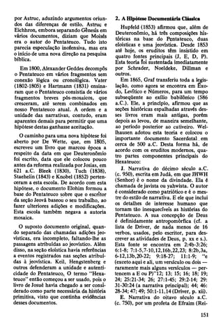 por Astruc, aduzindo argumentos oriun­
dos das diferenças de estilo. Astruç e
Eichhron, embora separando Gênesis em
vários documentos, diziam que Moisés
era o autor do Pentateuco. Tudo isto
parecia especulação inofensiva, mas era
o início de uma nova direção na pesquisa
bíblica.
Em 1800, Alexander Geddes decompôs
o Pentateuco em vários fragmentos sem
conexão lógica ou cronológica. Vater
(1802-1805) e Hartmann (1831) ensina­
ram que o Pentateuco consistia de vários
fragmentos breves pós-mosaicos, que
cresceram, até serem combinados em
nosso Pentateuco atual. A ordem e a
unidade das narrativas, contudo, eram
aparentes demais para permitir que uma
hipótese destas ganhasse aceitação.
O caminho para uma nova hipótese foi
aberto por De Wette, que, em 1805,
escreveu um livro que marcou época a
respeito da data em que Deuteronômio
foi escrito, data que ele colocou pouco
antes da reforma realizada por Josias, em
621 a.C. Bleek (1830), Tuch (1838),
Staehelin (1843) e Knobel (1852) perten­
ceram a esta escola. De acordo com esta
hipótese, o documento Elohim formou a
base do Pentateuco sobre que o escritor
da seção Jeová baseou o seu trabalho, ao
fazer ulteriores adições e modificações.
Esta escola também negava a autoria
mosaica.
O suposto documento original, quan­
do separado das chamadas adições jeo-
vísticas, era incompleto, faltando-lhe as
passagens atribuídas ao jeovístico. Além
disso, na seção eloística havia referências
a eventos registrados nas seções atribuí­
das à jeovística. Keil, Hengstenberg e
outros defenderam a unidade e autenti­
cidade do Pentateuco. O termo “Hexa-
teuco” então começou a ser usado, pois o
livro de Josué havia chegado a ser consi­
derado como parte necessária da história
primitiva, visto que continha evidências
desses documentos.
2. A Hipótese Documentária Clássica
Hupfeld (1853) afirmou que, além de
Deuteronômio^ há três composições his­
tóricas na base do Pentateuco, duas
eloísticas e uma jeovística. Desde 1853
até hoje, os eruditos têm insistido em
quatro fontes principais (J, E, D, P).
Esta teoria foi sustentada imediatamente
por Schrader, Noeldeke, Dillman e
outros.
Em 1865, Graf transferiu toda a legis­
lação, como agora se encontra em Êxo­
do, Levítico e Números, para um tempo
subseqüente ao exílio babilónico (586
a.C.). Ele, a princípio, afirmou que as
seções históricas espalhadas através des­
ses livros eram mais antigas, porém
depois as levou, de maneira semelhante,
ao período posterior ao cativeiro. Wel-
Ihausen adotou esta teoria e colocou o
importante documento Sacerdotal em
cerca de 500 a.C. Desta forma há, de
acordo com os eruditos modernos, qua­
tro partes componentes principais do
Hexateuco:
J. Narrativa do décimo século a.C.
(c. 950), escrita em Judá, em que JHWH
(Senhor) é o nome da divindade. Ela é
chamada de javista ou yahwista. O autor
é considerado como patriótico e é o mes­
tre do estilo de narrativa. E ele que inclui
os detalhes de interesse humano que
tomam tão inesquecíveis as histórias do
Pentateuco. A sua concepção de Deus
é definidamente antropomórfica (cf. a
lista de Driver, de nada menos de 16
verbos, usados, pelo escritor, para des­
crever as atividades de Deus, p. xx e s.).
Esta fonte se encontra em 2:4b-3:26;
6:1-8; 7:1-5,7-10,12,16b,22,23; 8:2b,3a,
6-12,13b,20-22; 9:18-27; 11:1-9; “e
(exceto aqui e ali, um versículo ou dois —
raramente mais alguns versículos — per­
tencem a E ou P)”12; 13; 15; 16; 18; 19;
24; 25:21-34; 26; 27:1-45; 29:2-14; 29:
31-30:24 (a narrativa principal); 44; 46:
28-34; 47; 49; 50:1-11,14 (Driver, p. xii).
E. Narrativa do oitavo século a.C.
(c. 750), por um profeta de Efraim (Rei­
151
 