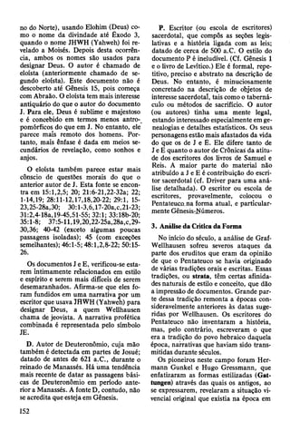 no do Norte), usando Elohim (Deus) co­
mo o nome da divindade até Êxodo 3,
quando o nome JHWH (Yahweh) foi re­
velado a Moisés. Depois desta ocorrên­
cia, ambos os nomes são usados para
designar Deus. O autor é chamado de
eloísta (anteriormente chamado de se­
gundo eloísta). Este documento não é
descoberto até Gênesis 15, pois começa
com Abraão. O eloísta tem mais interesse
antiquário do que o autor do documento
J. Para ele, Deus é sublime e majestoso
e é concebido em termos menos antro­
pomórficos do que em J. No entanto, ele
parece mais remoto dos homens. Por­
tanto, mais ênfase é dada em meios se­
cundários de revelação, como sonhos e
anjos.
O eloísta também parece estar mais
cônscio de questões morais do que o
anterior autor de J. Esta fonte se encon­
tra em 15:1,2,5; 20; 21:6-21,22-32a; 22;
1-14,19; 28:11-12,17,18,20-22; 29:1, 15-
23,25-28a,30; 30:1-3,6,17-20a,c,21-23;
31:2,4-18a,19-45,51-55; 32:1; 33:18b-20;
35:1-8; 37:5-11,19,20,22-25a,28a,c,29-
30,36; 40-42 (exceto algumas poucas
passagens isoladas); 45 (com exceções
semelhantes); 46:1-5; 48:1,2,8-22; 50:15-
26.
Os documentos J e E, verificou-se esta­
rem intimamente relacionados em estilo
e espírito e serem mais difíceis de serem
desemaranhados. Afirma-se que eles fo­
ram fundidos em uma narrativa por um
escritor que usava JHWH (Yahweh) para
designar Deus, a quem Wellhausen
chama de jeovista. A narrativa profética
combinada é representada pelo símbolo
JE.
D. Autor de Deuteronômio, cuja mão
também é detectada em partes de Josué;
datado de antes de 621 a.C., durante o
remado de Manassés. Há uma tendência
mais recente de datar as passagens bási­
cas de Deuteronômio em período ante­
rior a Manassés. A fonte D, contudo, não
se acredita que esteja em Gênesis.
P. Escritor (ou escola de escritores)
sacerdotal, que compôs as seções legis­
lativas e a história ligada com as leis;
datado de cerca de 500 a.C. O estilo do
documento P é ineludível. (Cf. Gênesis 1
e o livro de Levítico.) Ele é formal, repe­
titivo, preciso e abstrato na descrição de
Deus. No entanto, é minuciosamente
concretado na descrição de olyetos de
interesse sacerdotal, tais como o taberná­
culo ou métodos de sacrifício. O autor
(ou autores) tinha uma mente legal,
estando interessado especialmente em ge­
nealogias e detalhes estatísticos. Os seus
personagens estão mais afastados da vida
do que os de J e E. Ele difere tanto de
J e E quanto o autor de Crônicas da atitu­
de dos escritores dos livros de Samuel e
Reis. A maior parte do material não
atribuído a J e E é contribuição do escri­
tor sacerdotal (cf. Driver para uma aná­
lise detalhada). O escritor ou escola de
escritores, provavelmente, colocou o
Pentateuco na forma atual, e particular­
mente Gênesis-JVúmeros.
3. Análise da Crítica da Forma
No início do século, a análise de Graf-
Wellhausen sofreu severos ataques da
parte dos eruditos que eram da opinião
de que o Pentateuco se havia originado
de várias tradições orais e escritas. Essas
tradições, ou strata, têm certas afinida­
des naturais de estilo e conceito, que dão
a impressão de documentos. Grande par­
te dessa tradição remonta a épocas con­
sideravelmente anteriores às datas suge­
ridas por Wellhausen. Os escritores do
Pentateuco não inventaram a história,
mas, pelo contrário, escreveram o que
era a tradição do povo hebraico daquela
época, nairativas que haviam sido trans­
mitidas durante séculos.
Os pioneiros neste campo foram Her­
mann Gunkel e Hugo Gressmann, que
enfatizaram as formas estilizadas (Gat-
tungen) através das quais os antigos, ao
se expressarem, revelaram a situação vi-
vencial original que existia na época em
152
 