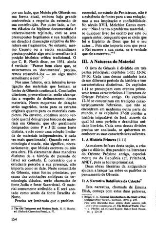 por um lado, que Moisésj j ô s Gênesis em
sua forma atual, embora haja grande
controvérsia a respeito da extensão de
sua contribuição. Por outro lado, a for­
ma Clássica da hipótese documentária é
universalmente rejeitada, com os seus
pressupostos hegelianos e sua tendência
em direção à dissecação subjetiva da lite­
ratura em fragmentos. No entanto, mes­
mo Cassuto ou a escola escandinava
precisa postular algo muito semelhante à
posição Jiistôrica crítica tradicional. O
que C. R. North disse, em 1951, ainda
é verdade: “Parece bem claro que, se
enterrarmos os ‘documentos’- precisa-,
remos ressuscitá-los — ou algo muito
semelhante a eles” .5
Nos anos futuros, esta intensiva inves­
tigação dos materiais que formam as
fontes de Gênesis continuará. Conclusões
ulteriores, provavelmente, serão alcança­
das a respeito do delineamento desses
materiais. Novos esquemas de datação
serão sugeridos, tanto para os estratos
originais quanto para os materiais com­
pletos. No entanto, continua sendo ver­
dade que há dois grupos básicos de mate­
riais em Gênesis, que são geralmente
designados como P e J (E como fonte
distinta, e não como uma coleção limita­
da de materiais independentes, é cada
vez mais questionada). Quando esta ter­
minologia é usada, não significa, neces­
sariamente, que Moisés escreveu ou não
esta obra. Há claramente duas maneiras
distintas de a história do passado de
Israel ser contada. Ê necessário que o
estudante perceba a sua presença, não
importa como as date. Neste comentário
de Gênesis, essas fontes primárias, por
causa das conotações ambíguas da ter­
minologia clássica, serão chamadas de
fonte Judia e fonte Sacerdotal. O mate­
rial comumente atribuído a E será ano­
tado como sendo da fonte Israelita do
Norte,
Precisa ser lembrado que o problem
5 The Old Testament and Modem Studj, H. H. Rowley.
ed. (Oxford: Clarendon Press), p. 77.
essencial, no estudo do Pentateuco, não é
a existência de fontes para a sua redação,
mas a sua inspiração e confiabilidade.
No século XVII, Melchior Canus escre­
veu: “Não é tanto o problema material...
se qualquer livro foi escrito por este õu
aquele autor, conquanto que se creia que
foi o Espírito de Deus que foi o seu
a u to r.P o is não importa com que pena
o Rei escreve a sua carta, se é verdade
que ele a escreveu.” 6
III. A Natureza do Material
O livro de Gênesis é dividido em três
partes principais: capítulos 1-11; 12-36;
37-50. Cada uma dessas unidades trata
de um diferente período da história e tem
características distintivas. Os capítulos
1-11 se preocupam com eventos prime­
vos e temas característicos à literatura do
Oriente Próximo antigo. Os capítulos
12-36 se concentram em tradições carac­
teristicamente hebraicas, que não se
encontram em nenhuma outra parte do
mundo, e os capítulos 37-50 contêm a
história inigualável de José, através da
qual há uma perfeita e dramática uni­
dade literária. Cada uma dessas divisões
precisa ser analisada, se quisermos re­
conhecer as suas características salientes.
1. A História Primeva (1-11)
As maiores ênfases desta seção, a cria­
ção e o dilúvio, têm paralelo na literatura
do Oriente Próximo antigo, especial­
mente na da Babilônia (cf. Pritchard,
ANET, para as fontes primárias).
Duas obras literárias da antiguidade
ajudam a lançar luz sobre os padrões de
pensamento de Gênesis:
1) A Narrativa Babilónica da Criação7
Esta narrativa, chamada de Enuma
Elish, começa com estas duas palavras,
6 Briggs, C. A., GeneralIntrodnction to the Study of Hol;
Scripture(New York: C. Scribner, 1899), p. 249.
Para uma discussão mais ampla deste assunto pelo
crit r deste comentário, cf. The Blbllcal World, Char-
v i . Pfesffer, ed. (Grand Rapids: Baker Book House,
’66) p 224-29
154
 