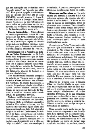que em português são traduzidas como
“quando acima” ou “quando nas altu­
ras” . Esta grande epopéia era desconhe­
cida do mundo moderno até os anos
1848-1876, quando Austen H. Layard,
Hormuz Rassam e George Smith desco­
briram fragmentos de sete tabuinhas de
barro, sobre as quais estava escrita esta
história, na biblioteca de Assurbanipal,
rei da Assíria no sétimo século a.C.
Data da Composição. — Não podemos
ter certeza quando este poema foi com­
pletado em sua forma semítica clássica.
Embora as cópias constantes da biblio­
teca de Assurbanipal sejam do sétimo
século a.C., as evidências internas, tanto
de língua quanto de contexto, colocariam
a epopéia original em cerca de 1700 a.C.
Semelhanças com a Narrativa da Cria­
ção no Velho Testamento. — O fenô­
meno mais surpreendente que se apre­
senta ao leitor é a sua conspícua corres­
pondência do esboço. Ambas as narra­
tivas têm a seguinte ordem: caos prime­
vo, vinda da luz, criação do firmamen­
to, aparecimento da terra seca, criação
dos luminares, criação do homem e o
descanso da divindade.
Tem havido muita discussão a respeito
da relação de Tiamate com a palavra
hebraica tehom (abismo) em Gênesis
1:2. Contudo, há muita discordância a
respeito de qualquer relação etimológica
íntima. Parece melhor concluir que
tehom, ao invés de ser derivado de Tia­
mate, se relaciona com uma palavra mais
antiga, da qual ambas derivam.
Todas as evidências confirmam que o
quadro de um universo em três camadas,
na Enuma Elish, se reflete em a narrativa
hebraica. Em ambas as fontes, um fir­
mamento fixo divide as águas acima dele
das que estão debaixo dele. Sob a terra há
as águas do abismo. Desta forma, há três
níveis de água, conservadas em limites
determinados pelo firmamento e pela
terra seca. A palavra hebraica que se
traduz como firmamento tem a idéia de
“algo martelado” como um metal que é
trabalhado. A palavra portuguesa sim­
plesmente significa algo firme ou sólido.
Diferenças nas Narrativas. — Um poli­
teísmo cru permeia a Enuma Elish. Os
primeiros estágios da criação são atri­
buídos à união sexual. De todas as for­
mas os deuses se comportam como os
piores dos seres humanos. Um avô decide
matar os seus netos porque eles pertur­
bam o seu descanso. Inveja e ambição
descontrolada lançam os deuses em cons­
tante torvelinho. Eles chegam a se em­
briagar quando deviam participar de
uma assembléia séria, tendo as suas
mentes claras e alerta.
O contraste no Velho Testamento é tão
aparente que dificilmente é necessário
mencioná-lo. Ali, o Deus de Israel nunca
é retratado com uma consorte do sexo
feminino. Só pronomes masculinos são
associados com a divindade. Até os anjos
são sempre masculinos, ao contrário da
opinião popular. Embora Deus seja re­
tratado algumas vezes em termos antro­
pomórficos, ele nunca é caracterizado
pelos vícios ou pela atividade sexual do
homem. Há uma unidade em sua natu­
reza que não dá lugar para um céu
dividido. Em sua pessoa, ele transcende
toda a natureza, e nunca faz parte dela.
Relação do Gênesis com a Enuma
Elish. — Não há dúvida de que existe
uma relação genética entre as duas nar­
rativas. O problema reside em a natureza
dessa relação. Obviamente, há várias
opiniões. Primeiro, há os que procuram
provar que os babilônios tomaram em­
prestado dos hebreus, mas isto dificil­
mente é provável, porque a epopéia ba­
bilónica é muito mais antiga do que a
forma final da hebraica.
Uma segunda teoria supõe que os he­
breus tomaram emprestado dos habilô-
nios. Esta opinião tem sido muito popu­
lar desde a descoberta da Enuma Elish.
Contudo, as correspondências não são
tão notáveis, ao ponto de tomar essa
conclusão inevitável. Na verdade, é errô­
155
 