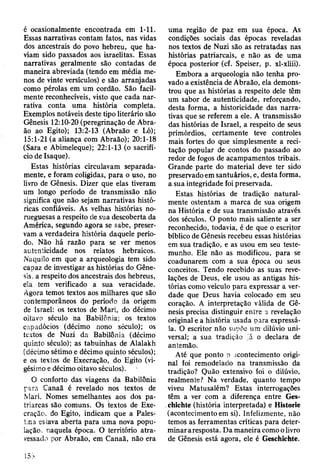 é ocasionalmente encontrada em 1-11.
Essas narrativas contam fatos, nas vidas
dos ancestrais do povo hebreu, que ha­
viam sido passados aos israelitas. Essas
narrativas geralmente são contadas de
maneira abreviada (tendo em média me­
nos de vinte versículos) e são arranjadas
como pérolas em um cordão. São facil­
mente reconhecíveis, visto que cada nar­
rativa conta uma história completa.
Exemplos notáveis deste tipo literário são
Gênesis 12:10-20 (peregrinação de Abra­
ão ao Egito); 13:2-13 (Abraão e Ló);
15:1-21 (a aliança com Abraão); 20:1-18
(Sara e Abimeleque); 22:1-13 (o sacrifí­
cio de Isaque).
Estas histórias circulavam separada­
mente, e foram coligidas, para o uso, no
livro de Gênesis. Dizer que elas tiveram
um longo período de transmissão não
significa que não sejam narrativas histó­
ricas confiáveis. As velhas histórias no­
rueguesas a respeito de sua descoberta da
América, segundo agora se sabe, preser­
vam a verdadeira história daquele perío­
do. Não há razão para se ver menos
autenticidade nos relatos hebraicos.
Naquilo em que a arqueologia tem sido
capaz de investigar as histórias do Gêne­
sis, a respeito dos ancestrais dos hebreus,
ela tem verificado a sua veracidade.
Agora temos textos aos milhares que são
contemporâneos do período da origem
de Israel: os textos de Mari, do décimo
oitavo século na Babilônia; os textos
capadócios (décimo nono século); os
textos de Nuzi da Babilônia (décimo
quinto século); as tabuinhas de Alalakh
(décimo sétimo e décimo quinto séculos);
e os textos de Execração, do Egito (vi­
gésimo e décimo oitavo séculos).
O conforto das viagens da Babilônia
para Canaã é revelado nos textos de
Mari. Nomes semelhantes aos dos pa­
triarcas são comuns. Os textos de Exe­
cração, do Egito, indicam que a Pales­
tina estava aberta para uma nova popu­
lação, naquela época. O território atra­
vessado por Abraão, em Canaã, não era
uma região de paz em sua época. As
condições sociais das épocas reveladas
nos textos de Nuzi são as retratadas nas
histórias patriarcais, e não as de uma
época posterior (cf. Speiser, p. xl-xliii).
Embora a arqueologia não tenha pro­
vado a existência de Abraão, ela demons­
trou que as histórias a respeito dele têm
um sabor de autenticidade, reforçando,
desta forma, a historicidade das narra­
tivas que se referem a ele. A transmissão
das histórias de Israel, a respeito de seus
primórdios, certamente teve controles
mais fortes do que simplesmente a reci­
tação popular de contos do passado ao
redor de fogos de acampamentos tribais.
Grande parte do material deve ter sido
preservado em santuários, e, desta forma,
a sua integridade foi preservada.
Estas histórias de tradição natural­
mente ostentam a marca de sua origem
na História e de sua transmissão através
dos séculos. O ponto mais saliente a ser
reconhecido, todavia, é de que o escritor
bíblico de Gênesis recebeu essas histórias
em sua tradição, e as usou em seu teste­
munho. Ele não as modificou, para se
coadunarem com a sua época ou seus
conceitos. Tendo recebido as suas reve­
lações de Deus, ele usou as antigas his­
tórias como veículo para expressar a ver­
dade que Deus havia colocado em seu
coração. A interpretação válida de Gê­
nesis precisa distinguir entre a revelação
original e a história usada para expressá-
la. O escritor não supõe um dilúvio uni­
versal; a sua tradição ',á o declara de
antemão.
Até que ponto o acontecimento origi­
nal foi remodelado na transmissão da
tradição? Quão extensivo foi o dilúvio,
realmente? Na verdade, quanto tempo
viveu Matusalém? Estas interrogações
têm a ver com a diferença entre Ges-
chichte (história interpretada) e Historie
(acontecimentoem si). Infelizmente, não
temos as ferramentas críticas para deter­
minar aresposta. Da maneira como o livro
de Gênesis está agora, ele é Geschichte.
 