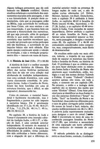 Alguns teólogos presumem que ele está
baseado em Historie confiável. Outros
eruditos enfatizam a autoridade dos ensi­
namentos exarados pela passagem, e não
a sua historicidade. A posição deste co­
mentarista, visto que as passagens estão
na Bíblia, cuja autoridade foi verificada
por Jesus Cristo, em seus ensinos e em
sua ressurreição, é que fazemos bem em
presumir a historicidade das narrativas,
até que seja provado, além de qualquer
dúvida (o que ainda não aconteceu), o
contrário; mas também reconhecer que,
se puder ser provado que certas perícopes
não são históricas, a autoridade de seu
impulso básico não será afetada. Elas
assim mesmo continuam sendo o veículo
da revelação, e não a revelação propria­
mente dita — tesouro em vasos de barro.
3. A História de José (Gên. 37:1-50:26)
A história de José é o melhor exemplo
de narrativa histórica de Gênesis. Ela
difere das outras histórias patriarcais
pelo fato de não ser uma coleção mal
alinhavada de tradições independentes,
mas uma unidade dramática, com uma
trama claramente concebida. As prin­
cipais fontes, Judia e Israelita do Norte,
foram tão bem fundidas em uma só
estrutura literária, que é difícil, se não
impossível, desemaranhá-las.
Como de costume, o material Sacer­
dotal é facilmente reconhecido, mas é
fragmentário, e parece ter sido imposto
à narrativa básica. Ele é geralmente
identificado em 37:1,2a; 41:46; 46:6-27;
47:5,6a, 7-11,27b,28; 48:3-6,7; 49:1a,
28b-33; 50:12,13.
No capítulo 38, a história de Judá e
Tamar é claramente uma inserção edito­
rial da tradição Judia, e 49:1-27, a bên­
ção de Jacó, é uma unidade anterior
independente. O restante do material é
a história original de José. A despeito das
dificuldades de análise, várias unidades
têm sido atribuídas a fontes diferentes,
com a alegação de que a diferença do
material anterior reside na presença de
longas seções de cada um, e não de
seções curtas alternadas (cf. Driver,
Skinner, Speiser, von Rad). Desta forma,
todo o capítulo 39 é atribuído à fonte
Judia, os capítulos 40-42 à Israelita do
Norte (exceto 41:46a, Sacerdotal, e 42:
27,28, Judia), e os capítulos 43-44 nova­
mente à Judia. Com exceções de menor
importância, Driver atribuiu o capítulo
45 ao relato Israelita do Norte, mas
Speiser acha impossível separar as fon­
tes, nesta passagem, e designa o material
como JE. Os capítulos 37 e 46-50 são
comumente considerados como compos­
tos, mas, comparativamente, mais fáceis
de desemaranhar.
Os eruditos estão cada vez mais céti­
cos, todavia, a respeito de sua capaci­
dade de separar os materiais das fontes
Judia e Israelita do Norte, na história de
José. O problema é que os critérios usu­
ais para fazer distinção entre os relatos
das fontes Judia e Israelita do Norte não
aparecem aqui: vocabulário, estilo, teo­
logia e o uso dos nomes divinos Yahweh
e Elohim. O nome “Yahweh” (Senhor)
aparece apenas oito vezes, em toda a
seção, e somente em um capítulo (39).
No entanto, o estilo e a teologia deste
capítulo são os mesmos das seções que
usam “Elohim” (Deus). Uma base prin­
cipal para se identificar as duas fontes é o
uso das palavras distintivas (“Israel” na
Judia, “Jacó” na Israelita do Norte e na
Sacerdotal; duas palavras diferentes para
o saco de grãos carregado pelos irmãos).
Os nomes de Israel e Jacó, todavia, são
usados indiferentemente em 46:2 e 48:2.
A palavra judia supostamente exclusiva
para designar o saco de cereal (’amta-
chat) é encontrada no meio de uma re­
conhecida passagem Israelita do Norte
(42:27,28), que introduz a necessidade
de uma separação um tanto arbitrária
desses versículos do restante do capí­
tulo.
O método primário de se distinguir
entre as duas fontes, contudo, é enfatizar
159
 