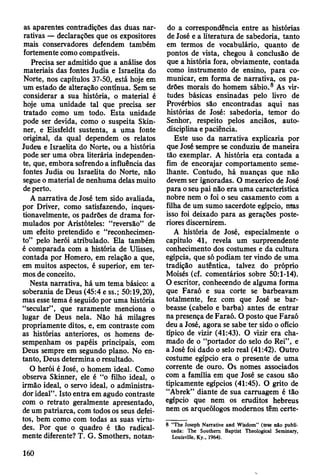 as aparentes contradições das duas nar­
rativas — declarações que os expositores
mais conservadores defendem também
fortemente como compatíveis.
Precisa ser admitido que a análise dos
materiais das fontes Judia e Israelita do
Norte, nos capítulos 37-50, está hoje em
um estado de alteração contínua. Sem se
considerar a sua história, o material é
hoje uma unidade tal que precisa ser
tratado como um todo. Esta unidade
pode ser devida, como o suspeita Skin-
ner, e Eissfeldt sustenta, a uma fonte
original, da qual dependem os relatos
Judeu e Israelita do Norte» ou a história
pode ser uma obra literária independen­
te, que, embora sofrendo a influência das
fontes Judia ou Israelita do Norte, não
segue o material de nenhuma delas muito
de perto.
A narrativa de José tem sido avaliada,
por Driver, como satisfazendo, inques­
tionavelmente, os padrões de drama for­
mulados por Aristóteles: “reversão” de
um efeito pretendido e “reconhecimen­
to” pelo herói atribulado. Ela também
é comparada com a história de Ulisses,
contada por Homero, em relação a que,
em muitos aspectos, é superior, em ter­
mos de conceito.
Nesta narrativa, há um tema básico: a
soberania de Deus (45:4 e ss.; 50:19,20),
mas esse tema é seguido por uma história
“secular” , que raramente menciona o
lugar de Deus nela. Não há milagres
propriamente ditos, e, em contraste com
as histórias anteriores, os homens de­
sempenham os papéis principais, com
Deus sempre em segundo plano. No en­
tanto, Deus determina o resultado.
O herói é José, o homem ideal. Como
observa Skinner, ele é “o filho ideal, o
irmão ideal, o servo ideal, o administra­
dor ideal”. Isto entra em agudo contraste
com o retrato geralmente apresentado,
de um patriarca, com todos os seus defei­
tos, bem como com todas as suas virtu­
des. Por que o quadro é tão radical­
mente diferente? T. G. Smothers, notan­
do a correspondência entre as histórias
de José e a literatura de sabedoria, tanto
em termos de vocabulário, quanto de
pontos de vista, chegou à conclusão de
que a história fora, obviamente, contada
como instrumento de ensino, para co­
municar, em forma de narrativa, os pa­
drões morais do homem sábio.8 As vir­
tudes básicas ensinadas pelo livro de
Provérbios são encontradas aqui nas
histórias de José: sabedoria, temor do
Senhor, respeito pelos anciãos, auto-
disciplina e paciência.
Este uso da narrativa explicaria por
que José sempre se conduziu de maneira
tão exemplar. A história era contada a
fim de encorajar comportamento seme­
lhante. Contudo, há nuanças que não
devem ser ignoradas. O mexerico de José
para o seu pai não era uma característica
nobre nem o foi o seu casamento com a
filha de um sumo sacerdote egípcio, mas
isso foi deixado para as gerações poste­
riores discernirem.
A história de José, especialmente o
capítulo 41, revela um surpreendente
conhecimento dos costumes e da cultura
egípcia, que só podiam ter vindo de uma
tradição autêntica, talvez do próprio
Moisés (cf. comentários sobre 50:1-14).
O escritor, conhecendo de alguma forma
que Faraó e sua corte se barbeavam
totalmente, fez com que José se bar­
beasse (cabelo e barba) antes de entrar
na presença de Faraó. O posto que Faraó
deu a José, agora se sabe ter sido o ofício
típico de vizir (41:43). O vizir era cha­
mado de o “portador do selo do Rei”, e
a José foi dado o selo real (41:42). Outro
costume egípcio era o presente de uma
corrente de ouro. Os nomes associados
com a família em que José se casou são
tipicamente egípcios (41:45). O grito de
“Abrek” diante de sua carruagem é tão
egípcio que nem os eruditos hebreus
nem os arqueólogos modernos têm certe­
8 “The Joseph Narrative and Wisdom” (tese n&o publi-
cada: The Southern Baptist Theological Seminary,
Louisville, Ky., 1964).
160
 