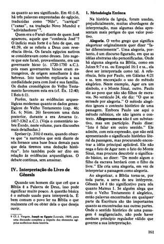 za quanto ao seu significado. Em 41:1-8,
há três palavras emprestadas do egípcio,
traduzidas como “Nilo”, “carriçal”
(“canas”, na tradução Novo Mundo) e
“adivinhadores”9,.
Quem era o Faraó diante de quem José
apareceu, aquele que “conhecia José”?
0 indício mais forte é o fato de que, em
41:39, ele se referiu a Deus com reve­
rência óbvia. Os faraós egípcios nativos
se consideravam como deuses. Isto suge­
re que este faraó, provavelmente, era um
governante hicso (c. 1720-1750 a.C.).
pois esses governantes hicsos eram es­
trangeiros, de origem semelhante à dos
hebreus. Isto também explicaria a sua
cordialidade para com José e sua família.
Os dados cronológicos do Velho Testa­
mento favorecem esta era (cf. Êx. 12:40;
1Reis 6:1).
Porém, tanto as evidências arqueo­
lógicas modernas quanto os dados genea­
lógicos do Velho Testamento (cap. 46;
Êx. 6; Núm. 26) favorecem uma data
posterior, durante a era Amarna (c.
1417-1362 a.C.). (Veja o comentário so­
bre Êxodo, neste volume, para discussões
mais detalhadas.)
Speiser (p. 316) é exato, quando obser­
va que “a narrativa que está diante de
nós fornece uma base fraca demais para
que dela tiremos uma dedução histó­
rica” . Isto também pode ser dito em
relação às evidências arqueológicas. O
debate continua, sem amainar.
IV. Interpretação do Livro de
Gênesis
Quando um homem diz que crê que a
Bíblia é a Palavra de Deus, isso pode
significar muito pouco. A questão básica
é o método usado para interpretá-la. É
bem comum o povo ler na Bíblia o que
realmente crê ou obter dela o que deseja
ouvir.
9 Cf. J. Vergote, Joseph en Egypte (Louvain, 1959), para
uma discussão completa a respeito dos elementos egí­
pcios autênticos dessa história.
1. Metodologia Errônea
Na história da Igreja, foram usadas,
prejudicialmente, muitas abordagens de
interpretação, mas algumas delas apre­
sentam mais perigos do que valor posi­
tivo.
Alegoria. O verbo grego que significa
alegorizar originalmente quer dizer “fa­
lar diferentemente”. Uma alegoria, por­
tanto, é um discurso figurado, em que as
idéias abstratas são personificadas. Onde
há alguma alegoria na Bíblia, como em
Juizes 9:7 e ss. ou Ezequiel 16:1 e ss., ela
deve ser interpretada como tal. A refe­
rência, feita por Paulo, em Gálatas 4:21
e ss. tem encorajado o uso do método
alegórico. Neste exemplo, Agar era um
símbolo, e o Monte Sinai, outro. Paulo
diz ao povo que não são filhos de escra­
vos. No versículo 24, ele diz: “O que se
entende por alegoria.” O método alegó­
rico ignora o contexto histórico de uma
passagem. Embora Paulo use aqui o
método rabínico, ele não ignora o con­
texto. Allegoroumena não é um substan­
tivo, mas um particípio. Paulo disse:
“Isto é falar em outro sentido.” Ele
admite, com esta expressão, que não está
apresentando o significado histórico lite­
ral da passagem, mas procurando encon­
trar a idéia principal aplicável. Ele não
nega o fato de Agar nem o fato do Monte
Sinai, mas procura descobrir o significa­
do básico, ao dizer: “De modo algum o
filho da escrava herdará com o filho da
livre.” Ele cria uma alegoria, em vez de
interpretar a passagem como alegoria.
Ao alegorizar, a Bíblia torna-se, por
toda parte, a serva de seu intérprete.
Gênesis 14 é tão significativo para nós
quanto Mateus 1. Se alguém alega que
todo o Velho Testamento é alegórico,
então palavras encontradas em qualquer'
parte da Escritura são tão importantes
quanto as encontradas nas outras partes.
Onde o sentido histórico de uma passa­
gem é negligenciado, não pode haver
nenhum princípio regulador válido que
governe a sua interpretação.
161
 