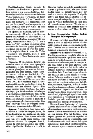 Espiritualização. Neste método de
interpretar as Escrituras, a pessoa tam­
bém ignora o seu sentido histórico, ten­
tando ler verdades neotestamentárias no
Velho Testamento. Tertuliano, ao fazer
comentário a Amós 2:6 — “Vendem o
justo por dinheiro, e o necessitado por
um par de sapatos” — disse que esta era
uma predição feita por Amós de que
Judas iria vender Jesus por um preço.
Na Epístola de Bamabé, que foi escri­
ta em cerca de 100 a.C., o escritor, ao
referir-se a Gênesis 14, disse que os 318
homens treinados (que se escreve TIE em
grego) representam a cruz. O “T” era a
cruz, e o “IE” (as duas primeiras letras
do nome de Jesus em grego) prediziam
que Jesus iria morrer na cruz. Ser culpa­
do de espiritualizar é fazer do Velho
Testamento um enigma, para o qual
supostamente o Novo Testamento supre
a resposta.
Tipologia. O tipo (cópia, figura), da
maneira como é visto pelo tipologista
costumeiro, é um desvendamento divi­
namente planejado, de eventos futuros,
revelados em uma pessoa, lugar, acon­
tecimento, objeto ou instituição. Por
exemplo, Abraão é figura ou tipo de
Jesus. Em Hebreus 9:23 e ss. e em He­
breus 10:1, não podemos negar a apli­
cação prática desta teoria. Mas o povo de
Gênesis não era simples figura. Eles
eram pessoas reais. Contudo, há outra
tipologia, que é mais realista. A idéia que
é a princípio apenas implícita, mais tarde
se torna clara. Há uma definida seme­
lhança de impulso, quando o primeiro e
o segundo exemplo são comparados. Von
Rad emprega uma abordagem seme­
lhante, em seu comentário a Gênesis.
Apogese. O estudante deve tomar cui­
dado com a falácia da eisegese, isto é, de
ler na Escritura o que realmente não está
ali, mas também deve tomar cuidado
com um erro ainda mais mortal, que
podemos chamar de apogese, isto é,
deixar de tirar da passagem o seu verda­
deiro significado. Embora a erudição
histórica tenha advertido corretamente
contra o primeiro erro, ela tem dema­
siadas vezes se caracterizado por ser
useira e vezeira do segundo. É signifi­
cativo que Jesus nunca advertiu os ho­
mens a respeito do perigo de verem mais
dele no Velho Testamento do que está
ali, mas de verem menos: “Õ néscios, e
tardos de coração para crerdes tudo o
que os profetas disseram!” (Luc. 24:25).
2. Uma Hermenêutica Bíblica Básica:
Princípios de Interpretação
O único corretivo confiável para os
erros a que os métodos acima citados
estão sujeitos é uma exegese sadia, histó­
rica. Deve-se tentar entender as Escri­
turas em seu contexto original.
Reconhecer a Situação Vivencial. — A
Escritura precisa ser estudada a fim de se
descobrir o que ela significou para a sua
própria geração. Só depois que aprende­
mos o que ela disse ao povo de sua época,
ela pode falar a nós com clareza. Este
pressuposto está por detrás de todos os
estudos históricos minuciosos deste co­
mentário. Isto é verdade especialmente
em relação aos fatores sociais e econô­
micos. Sabemos muito a respeito dessas
condições durante a época dos patriar­
cas, pois os registros antigos dos babilô­
nios, cananeus, egípcios, hititas e huria-
nos têm sido recuperados aos milhares. É
especialmente importante localizar os
patriarcas na época em que viveram, pois
seria irreal julgá-los pelos padrões morais
que passamos a reconhecer pela lei de
Moisés, que veio muito mais tarde, e
especialmente pelos padrões cristãos.
De acordo com Speiser (p. xl), quando
Abraão anunciou que Sara era sua irmã,
ele não estava meramente protegendo-se,
estava também estabelecendo os direitos
de sua esposa. Pela lei huriàna, uma
esposa gozava de proteção especial se
fosse declarada irmã de seu marido, quer
isso fosse verdade, mediante as linhagens
sanguíneas, quer não. Semelhantemente,
ele assevera que era costume aceito um
162
 