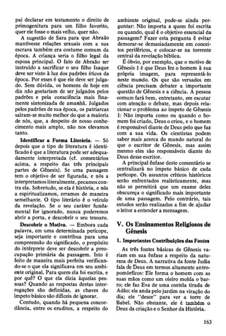 pai declarar em testamento o direito de
primogenitura para um filho favorito,
quer ele fosse o mais velho, quer não.
A sugestão de Sara para que Abraão
mantivesse relações sexuais com a sua
escrava também era costume comum da
época. A criança seria o filho legal da
esposa principal. O fato de Abraão ser
instruído a sacrificar o seu filho Isaque
deve ser visto à luz dos padrões éticos da
época. Por esses é que ele deve ser julga­
do. Sem dúvida, os homens de hoje em
dia não gostariam de ser julgados pelos
padrões e pela consciência mais fina­
mente sintonizada de amanhã. Julgados
pelos padrões de sua época, os patriarcas
saíram-se muito melhor do que a maioria
de nós, que, a despeito de nosso conhe­
cimento mais amplo, não nos elevamos
tanto.
Identificar a Forma Literária. — Só
depois que o tipo de literatura é identi­
ficado é que a literatura pode ser adequa­
damente interpretada (cf. comentários
acima, a respeito das três principais
partes de Gênesis). Se uma passagem
tem o objetivo de ser figurada, e nós a
interpretamos literalmente, pecamos con­
tra ela. Sobretudo, se ela é história, e nós
a espiritualizamos, erramos de maneira
semelhante. O tipo literário é o veículo
da revelação. Se o seu caráter funda­
mental for ignorado, nunca poderemos
abrir a porta, e descobrir o seu tesouro.
Descobrir o Motivo. — Embora cada
palavra, em uma determinada perícope,
seja importante e contribua para uma
compreensão do significado, o propósito
do intérprete deve ser descobrir a preo­
cupação primária da passagem. Isto é
feito de maneira mais perfeita verifican­
do-se o que ela significava em seu ambi­
ente original. Para quem ela foi escrita, e
por quê? O que ela dizia àquelas pes­
soas? Quando as respostas destas inter­
rogações são definidas, as chaves do
ímpeto básico são difíceis de ignorar.
Contudo, quando há pequena concor­
dância, entre os eruditos, a respeito do
ambiente original, pode-se ainda per­
guntar: Não importa a quem foi escrita
ou quando, qual é o objetivo essencial da
passagem? Fazer esta pergunta é evitar
demorar-se demasiadamente em concei­
tos periféricos, e colocar-se na torrente
central da revelação bíblica.
É óbvio, por exemplo, que o motivo de
Gênesis 1 é que Deus fez o homem à sua
própria imagem, para representá-lo
neste mundo. Os que são versados em
ciência precisam debater a importante
questão de Gênesis e a ciência. A pessoa
comum fará bem, entretanto, em escutar
com atenção o debate, mas depois rela­
cionar o problema ao ímpeto de Gênesis
1: Não importa como ou quando o ho­
mem foi criado, Deus o criou, e o homem
é responsável diante de Deus pelo que faz
com a sua vida. Os cientistas podem
saber mais acerca do mundo natural do
que o escritor de Gênesis, mas assim
mesmo eles são responsáveis diante do
Deus desse escritor.
A principal ênfase deste comentário se
centralizará no ímpeto básico de cada
perícope. Os assuntos críticos históricos
serão enfrentados realisticamente, mas
não se permitirá que um exame deles
obscureça o significado mais importante
de uma passagem. Pelo contrário, tais
estudos serão realizados a fim de ajudar
o leitor a entender a mensagem.
V. Os Ensinamentos Religiosos de
Gênesis
1. Importantes Contribuições das Fontes
As três fontes básicas de Gênesis va­
riam em sua ênfase a respeito da natu­
reza de Deus. A narrativa da fonte Judia
fala de Deus em termos altamente antro­
pomórficos: Ele forma o homem com as
suas mãos como um oleiro molda o bar­
ro; ele faz Eva de uma costela tirada de
Adão; ele anda pelo jardim na viração do
dia; ele “desce” para ver a torre de
Babel. Não obstante, ele é ta m b é m o
Deus da criação e o Senhor da História.
163
 