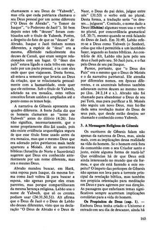 chamassem o seu Deus de “Yahweh” ,
mas cria que cada patriarca chamava o
seu Deus pessoal por um nome diferente
(“O Deus de Abraão”, “o Temor de
Isaque”, “o Poderoso de Jacó”). Só bem
depois estes três “deuses” foram com­
binados sob o título de Yahweh. Porém,
a despeito do fato de que os “deuses” de
Abraão, Isaque e Jacó tinham nomes
diferentes, a espécie de “deus” era a
mesma, diferindo radicalmente dos
deuses de Canaã, que eram sempre rela­
cionados com um lugar. O “deus dos
país” estava ligado a cada tribo em sepa­
rado por um pacto pessoal, e ia com eles
onde quer que viajassem. Desta forma,
ali estava a semente que levaria ao Deus
da criação, que se relacionaria pessoal­
mente com a humanidade, onde quer
que ele estivesse. Sob o título de Yahweh,
adotado na era mosaica, estes velhos
conceitos foram unidos e ampliados até o
ponto como os temos hoje.
A narrativa de Gênesis apresenta um
quadro diferente. A fonte Judia diz que
os homens clamaram ao “nome de
Yahweh” antes do dilúvio (4-'26). Isto
não significa, necessariamente, que o
nome propriamente dito foi usado, pois
não existe evidência arqueológica segura
de que esse título fosse usado antes da
era mosaica, mas que o mesmo Deus que
era adorado pelos patriarcas mais. tarde
apareceu a Moisés. Até as narrativas
bíblicas (Israelita do Norte e Sacerdotal)
sugerem que Deus era conhecido ante­
riormente por um nome diferente, mas
era o mesmo Deus.
Abraão mandou buscar, em Harã,
uma esposa para Isaque, da mesma for­
ma como Jacó voltou lã para buscar a
esposá, não apenas porque eles eram
parentes, mas porque compartilhavam
da mesma herança religiosa. Labão usa o
nome de Yahweh, que só os crentes^
podiam usar (24:31,50,51). Alt afirma
que o Deus de Jacó e o Deus de Labão
são deuses diferentes, visto que na decla­
ração “O Deus de Abraão e o Deus de
Naor, o Deus do pai deles, julgue entre
nós” (31:53) o verbo está no plural.
Desta forma, a tradução seria “os deu­
ses... julguem” . Contudo, o nome dado a
Deus (Elohim) algumas vezes usa o verbo
no plural, por concordância gramatical
(cf. 35:7), mesmo quando se está falando
do Deus de Jacó. Em 31:49, Labão refe­
re-se a Deus como Yahweh (o Senhor),
coisa que não é permitida a um incrédulo
fazer, segundo as fontes bíblicas. Ao con­
trário de Alt, Labão não jura pelo seu
deus e Jacó pelo seu. Só Jacó jura, e o faz
pelo Deus de seu pai Isaque.
Parece, portanto, que “o Deus dos
Pais” era o mesmo que o Deus de Moisés
e o da narrativa patriarcal. Ele atendia
por diferentes nomes, em épocas dife­
rentes, e os ancestrais hebreus também
adoravam outros deuses ao mesmo tem­
po (Jos. 24:2,14 e s.). Abraão não foi
chamado para abandonar o Deus de seu
pai Terá, mas para purificar a fé. Moisés
não seguiu um novo Deus, más foi-lhe
dada uma revelação maior do Deus de
seus pais, que desde então desejou ser
chamado e conhecido como Yahweh.
3. A Mensagem Religiosa de Gênesis
Os escritores de Gênesis falam não
apenas da natureza de Deus, mas, ainda
mais, com as implicações dessa reálidade
na vida do homem. Se o homem está fora
da comunhão com o seu Criador santo e
justo, existe alguma forma de reatá-la?
Que evidências há de que Deus está
ainda interessado no mundo que ele for­
mou, e que ele está fazendo a este res­
peito? O ímpeto das perícopes de Gênesis
não apenas nos leva para a torrente prin­
cipal da revelação bíblica, mas também
nos propicia orientação para meditação
em Deus e para agirmos por sua direção.
As passagens que enfatizam temas signi­
ficativos sempre acarretam implicações
corolárias para a vida do homem.
Os Propósitos de Deus (cap. 1). —
Embora Deus tenha criado o Universo e
entrado em seu dia de descanso, ainda há
165
 