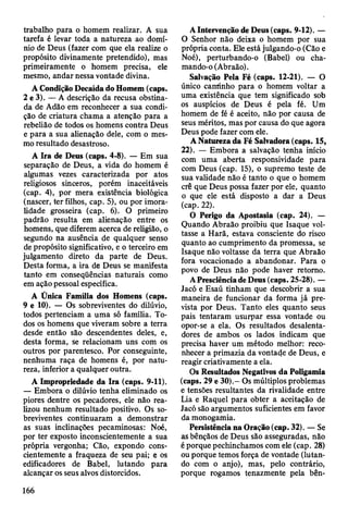 trabalho para o homem realizar. A sua
tarefa é levar toda a natureza ao domí­
nio de Deus (fazer com que ela realize o
propósito divinamente pretendido), mas
primeiramente o homem precisa, ele
mesmo, andar nessa vontade divina.
A Condição Decaída do Homem (caps.
2 e 3). — A descrição da recusa obstina­
da de Adão em reconhecer a sua condi­
ção de criatura chama a atenção para a
rebelião de todos os homens contra Deus
e para a sua alienação dele, com o mes­
mo resultado desastroso.
A Ira de Deus (caps. 4-8). — Em sua
separação de Deus, a vida do homem é
algumas vezes caracterizada por atos
religiosos sinceros, porém inaceitáveis
(cap. 4), por mera existência biológica
(nascer, ter filhos, cap. 5), ou por imora­
lidade grosseira (cap. 6). O primeiro
padrão resulta em alienação entre os
homens, que diferem acerca de religião, o
segundo na ausência de qualquer senso
de propósito significativo, e o terceiro em
julgamento direto da parte de Deus.
Desta forma, a ira de Deus se manifesta
tanto em conseqüências naturais como
em ação pessoal específica.
A Ünica Família dos Homens (caps.
9 e 10). — Os sobreviventes do dilúvio,
todos pertenciam a uma só família. To­
dos os homens que viveram sobre a terra
desde então são descendentes deles, e,
desta forma, se relacionam uns com os
outros por parentesco. Por conseguinte,
nenhuma raça de homens é, por natu­
reza, inferior a qualquer outra.
A Impropriedade da Ira (caps. 9-11).
— Embora o dilúvio tenha eliminado os
piores dentre os pecadores, ele não rea­
lizou nenhum resultado positivo. Os so­
breviventes continuaram a demonstrar
as suas inclinações pecaminosas: Noé,
por ter exposto inconscientemente a sua
própria vergonha; Cão, expondo cons­
cientemente a fraqueza de seu pai; e os
edificadores de Babel, lutando para
alcançar os seus alvos distorcidos.
A Intervenção de Deus (caps. 9-12). —
O Senhor não deixa o homem por sua
própria conta. Ele está julgando-o (Cão e
Noé), perturbando-o (Babel) ou cha­
mando-o (Abraão).
Salvação Pela Fé (caps. 12-21). — O
único cantinho para o homem voltar a
uma existência que tem significado sob
os auspícios de Deus é pela fé. Um
homem de fé é aceito, não por causa de
seus méritos, mas por causa do que agora
Deus pode fazer com ele.
A Natureza da Fé Salvadora (caps. 15,
22). — Embora a salvação tenha início
com uma aberta responsividade para
com Deus (cap. 15), o supremo teste de
sua validade não é tanto o que o homem
crê que Deus possa fazer por ele, quanto
o que ele está disposto a dar a Deus
(cap. 22).
O Perigo da Apostasia (cap. 24). —
Quando Abraão proibiu que Isaque vol­
tasse a Harã, estava consciente do risco
quanto ao cumprimento da promessa, se
Isaque não voltasse da terra que Abraão
fora vocacionado a abandonar. Para o
povo de Deus não pode haver retomo.
A Presciência de Deus (caps. 25-28). —
Jacó e Esaú tinham que descobrir a sua
maneira de funcionar da forma já pre­
vista por Deus. Tanto eles quanto seus
pais tentaram usurpar essa vontade ou
opor-se a ela. Os resultados desalenta-
dores de ambos os lados indicam que
precisa haver um método melhor: reco­
nhecer a primazia da vontade de Deus, e
reagir criativamente a ela.
Os Resultados Negativos da Poligamia
(caps. 29 e 30).- Os múltiplos problemas
e tensões resultantes da rivalidade entre
Lia e Raquel para obter a aceitação de
Jacó são argumentos suficientes em favor
da monogamia.
Persistência na Oração (cap. 32). — Se
as bênçãos de Deus são asseguradas, não
é porque pechinchamos com ele (cap. 28)
ou porque temos força de vontade (lutan­
do com o anjo), mas, pelo contrário,
porque rogamos tenazmente pela bên­
166
 