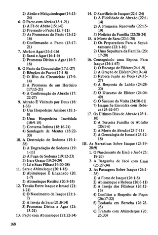 2) Abrão e Melquisedeque (14:13-
24)
6. O Pacto com Abrão (15:1-21)
1) A Fé de Abrão (15:1-6)
2) Prevendo o Pacto (15:7-11)
3) As Promessas do Pacto (15:12-
16)
4) Confirmando o Pacto (15:17-
21)
7. Abrão eAgar (16:1-16)
1) Sarai eAgar (16:1-6)
2) Promessa Divina a Agar (16:7-
16)
8. O Pacto da Circuncisão (17:1-27)
1) Bênçãos do Pacto (17:1-8)
2) O Rito da Circuncisão (17:9-
14)
3) A Promessa de um Herdeiro
(17:15-21)
4) A Confirmação de Abraão (17:
22-27)
9. Abraão É Visitado por Deus (18:
1-33)
1) Um Hospedeiro Ansioso (18:1-
8)
2) Uma Hospedeira Incrédula
(18:9-15)
3) Conversa Intima (18:16-21)
4) Sondagem de Mentes (18:22-
33)
10. A Destruição de Sodoma (19:1-
38)
1) A Degradação de Sodoma (19:
1- 11)
2) A Fuga de Sodoma (19:12-23)
3) Ira e Graça (19:24-29)
4) Ló e Suas Filhas (19:30-38)
11. Sara eAbimeleque (20:1-18)
1) Abimeleque É Enganado (20:
1-7)
2) Abimeleque Restitui (20:8-18)
12. Tensão Entre Isaque e Ismael (21:
1-21)
1) O Nascimento de Isaque (21:1-
7)
2) A Inveja de Sara (21:8-14)
3) Promessa Divina a Agar (21:
15-21)
13. Pacto com Abimeleque (21:22-34)
14. O Sacrifício de Isaque (22:1-24)
1) A Fidelidade de Abraão (22:1-
14)
2) A Promessa Renovada (22:15-
19)
3) Notícias da Família (22:20-24)
15. A Morte de Sara (23:1-20)
1) Os Preparativos Para o Sepul-
tamento (23:1-16)
2) Uma Sepultura da Família (23:
17-20)
16. Conseguindo uma Esposa Para
Isaque (24:1-67)
1) O Encargo de Eliézer (24:1-9)
2) A Oração de Eliézer (24:10-14)
3) Rebeca Junto ao Poço (24:15-
27)
4) A Resposta de Labão (24:28-
33)
5) O Discurso de Eliézer (24:34-
49)
6) O Sucesso da Visita (24:50-61)
7) Isaque Se Encontra com Rebe­
ca (24:62-67)
17. Os Ültimos Dias de Abraão (25:1-
18)
1) A Terceira Família de Abraão
(25:1-6)
2) A Morte de Abraão (25:7-11)
3) A Genealogia de Ismael (25:12-
18)
III. As Narrativas Sobre Isaque (25:19-
28:9)
1. O Nascimento de Esaú e Jacó (25:
19-26)
2. A Barganha de Jacó com Esaú
(25:27-34)
3. As Passagens Sobre Isaque (26:1-
35)
1) A Fome de Isaque (26:1-5)
2) Abimeleque e Rebeca (26:6-11)
3) A Inveja dos Filisteus (26:12-
16)
4) Conflitos a Respeito de Poços
(26:17-22)
5) Teofania em Berseba (26:23-
25)
6) Tratado com Abimeleque (26:
26:33)
168
 