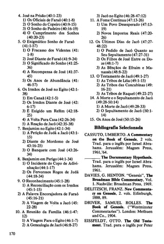 4. José na Prisão (40:1-23)
1) Os Oficiais de Faraó (40:1-8)
2) O Sonho do Copeiro (40:9-15)
3) O Sonho do Padeiro (40:16-19)
4) O Cumprimento dos Sonhos
(40:20-23)
5. O Enigmático Sonho de Faraó
(41:1-57)
1) O Fracasso dos Videntes (41:
1-8)
2) José Diante de Faraó (41:9-24)
3) O Significado do Sonho (41:25-
36)
4) A Recompensa de José (41:37-
45)
5) Os Anos de Abundância (41:
46-57)
6. Os Irmãos de José no Egito (42:1-
38)
1) EmCanaã(42:l-5)
2) Os Irmãos Diante de José (42:
6-17)
3) Ê Exigido um Refém (42:18-
25)
4) A Volta Para Casa (42:26-34)
5) A Reação de Jacó (42:35-38)
7. Benjamim no Egito (42:1-34)
1) A Petição de Judá a Jacó (43:1-
15)
2) Diante do Mordomo de José
43:16-25)
3) O Banquete com José (43:26-
34)
8. Benjamim em Perigo (44:1-34)
1) O Incidente do Copo de Adivi­
nhação (44:1-17)
2) Os Fervorosos Rogos de Judá
(44:18-34)
9. O Reconhecimento (45:1-28)
1) A Reconciliação com os Irmãos
(45:1-15)
2) A Palavra Encorajadora de Faraó
(45:16-21)
3) A Viagem de Volta a Jacó (45:
22-28)
10. A Reunião da Família (46:1-47:
12)
1) A Viagem Para o Egito (46:1-7)
2) A Genealogia de Jacó (46:8-27)
3) Jacó no Egito (46:28-47:12)
11. A Fome Continua (47:13-26)
1) Um Povo Desesperado (47:13-
19)
2) Novos Impostos Reais (47:20-
26)
12. Os Ultimos Dias de Jacó (47:27-
48:22)
1) O Pedido de Jacó Quanto ao
Seu Sepultamento (47:27-31)
2) Os Filhos de José Entre os Do­
ze (48:1-7)
3) As Bênçãos de Efraim e Ma-
nassés (48:8-22)
13. O Testamento de Jacó (49:1-27)
1) As Tribos de Léia (49:1-15)
2) As Tribos das Concubinas (49:
16-21)
3) As Tribos de Raquel (49:22-27)
14. A Morte e o Sepultamento de Jacó
(49:28-50:14)
1) A Morte de Jacó (49:28-33)
2) O Sepultamento de Jacó (50:1-
14)
15. Os Anos de José (50:15-26)
Bibliografia Selecionada
CASSUTO, UMBERTO. A Commentary
on the Book of Genesis, 2 vols.
Trad, para o inglês por Israel Abra­
hams. Jerusalém: Magnes Press,
1961,’64.
________The Documentary Hypothesis.
Trad, para o inglês por Israel Abra­
hams. Jerusalém: Magnes Press,
1961.
DAVIES, G. HENTON. “Genesis”, The
Broadman Bible Commentary, Vol.
1. Nashville: Broadman Press, 1969.
DELITZSCH, FRANZ. New Commenta­
ry on Genesis, 2. vols. Edinburgh,
1888, 89.
DRIVER, SAMUEL ROLLES. The
Book of Genesis. (“Westminster
Commentaries”). London: Methuen
and Co., 1904.
EISSFELDT, OTTO. The Old Testa­
ment. Trad, para o inglês por Peter
170
 