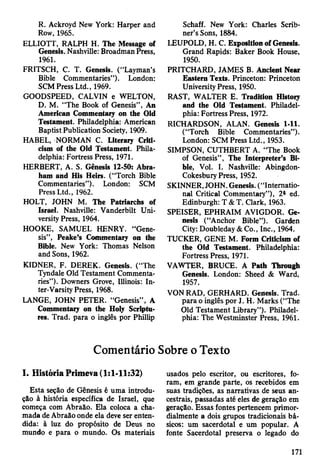 R. Ackroyd New York: Harper and
Row, 1965.
ELLIOTT, RALPH H. The Message of
Genesis. Nashville: Broadman Press,
1961.
FRITSCH, C. T. Genesis. (“Layman’s
Bible Commentaries”). London:
SCM Press Ltd., 1969.
GOODSPEED, CALVIN e WELTON,
D. M. “The Book of Genesis”, An
American Commentary on the Old
Testament. Philadelphia: American
Baptist Publication Society, 1909.
HABEL, NORMAN C. Literary Criti­
cism of the Old Testament. Phila­
delphia: Fortress Press, 1971.
HERBERT, A. S. Genesis 12-50: Abra­
ham and His Heirs. (“Torch Bible
Commentaries”). London: SCM
Press Ltd., 1962.
HOLT, JOHN M. The Patriarchs of
Israel. Nashville: Vanderbilt Uni­
versity Press, 1964.
HOOKE, SAMUEL HENRY. “Gene­
sis”, Peake’s Commentary on the
Bible. New York: Thomas Nelson
and Sons, 1962.
KIDNER, F. DEREK. Genesis. (“The
Tyndale Old Testament Commenta­
ries”). Downers Grove, Illinois: In­
ter-Varsity Press, 1968.
LANGE, JOHN PETER. “Genesis” , A
Commentary on the Holy Scriptu­
res. Trad, para o ingles por Phillip
Schaff. New York: Charles Scrib­
ner’s Sons, 1884.
LEUPOLD, H. C. Exposition of Genesis.
Grand Rapids: Baker Book House,
1950.
PRITCHARD, JAMES B. Ancient Near
Eastern Texts. Princeton: Princeton
University Press, 1950.
RAST, WALTER E. Tradition History
and the Old Testament. Philadel­
phia: Fortress Press, 1972.
RICHARDSON, ALAN. Genesis 1-11.
(“Torch Bible Commentaries”).
London: SCM Press Ltd., 1953.
SIMPSON, CUTHBERT A. “The Book
of Genesis”, The Interpreter’s Bi­
ble, Vol. I. Nashville: Abingdon-
Cokesbury Press, 1952.
SKINNER, JOHN. Genesis. (“Internatio­
nal Critical Commentary”), 2a ed.
Edinburgh: T & T. Clark, 1963.
SPEISER, EPHRAIM AVIGDOR. Ge­
nesis (“Anchor Bible”). Garden
City: Doubleday & Co., Inc., 1964.
TUCKER, GENE M. Form Criticism of
the Old Testament. Philadelphia:
Fortress Press, 1971.
VAWTER, BRUCE. A Path Through
Genesis. London: Sheed & Ward,
1957.
VON RAD, GERHARD. Genesis. Trad,
para o inglês por J. H. Marks (“The
Old Testament Library”). Philadel­
phia: The Westminster Press, 1961.
Comentário Sobre o Texto
I. História Primeva (1:1-11:32)
Esta seção de Gênesis é uma introdu­
ção à história específica de Israel, que
começa com Abraão. Ela coloca a cha­
mada de Abraão onde ela deve ser enten­
dida: à luz do propósito de Deus no
mundo e para o mundo. Os materiais
usados pelo escritor, ou escritores, fo­
ram, em grande parte, os recebidos em
suas tradições, as narrativas de seus an­
cestrais, passadas até eles de geração em
geração. Essas fontes pertencem primor­
dialmente a dois grupos tradicionais bá­
sicos: um sacerdotal e um popular. A
fonte Sacerdotal preserva o legado do
171
 
