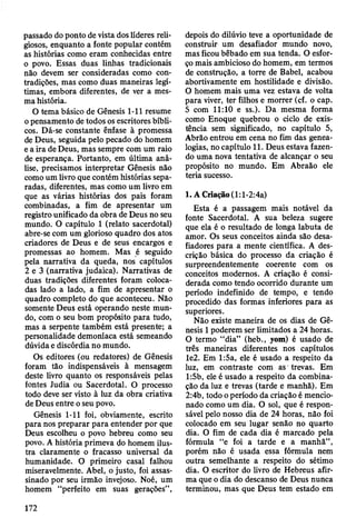 passado do ponto de vista dos líderes reli­
giosos, enquanto a fonte popular contém
as histórias como eram conhecidas entre
o povo. Essas duas linhas tradicionais
não devem ser consideradas como con­
tradições, mas como duas maneiras legí­
timas, embora diferentes, de ver a mes­
ma história.
O tema básico de Gênesis 1-11 resume
o pensamento de todos os escritores bíbli­
cos. Dá-se constante ênfase à promessa
de Deus, seguida pelo pecado do homem
e a ira de Deus, mas sempre com um raio
de esperança. Portanto, em última aná­
lise, precisamos interpretar Gênesis não
como um livro que contém histórias sepa­
radas, diferentes, mas como um livro em
que as várias histórias dos pais foram
combinadas, a fim de apresentar um
registro unificado da obra de Deus no seu
mundo. O capítulo 1 (relato sacerdotal)
abre-se com um glorioso quadro dos atos
criadores de Deus e de seus encargos e
promessas ao homem. Mas é seguido
pela narrativa da queda, nos capítulos
2 e 3 (narrativa judaica). Narrativas de
duas tradições diferentes foram coloca­
das lado a lado, a fim de apresentar o
quadro completo do que aconteceu. Não
somente Deus está operando neste mun­
do, com o seu bom propósito para tudo,
mas a serpente também está presente; a
personalidade demoníaca está semeando
dúvida e discórdia no mundo.
Os editores (ou redatores) de Gênesis
foram tão indispensáveis à mensagem
deste livro quanto os responsáveis pelas
fontes Judia ou Sacerdotal. O processo
todo deve ser visto à luz da obra criativa
de Deus entre o seu povo.
Gênesis 1-11 foi, obviamente, escrito
para nos preparar para entender por que
Deus escolheu o povo hebreu como seu
povo. A história primeva do homem ilus­
tra claramente o fracasso universal da
humanidade. O primeiro casal falhou
miseravelmente. Abel, o justo, foi assas­
sinado por seu irmão invejoso. Noé, um
homem “perfeito em suas gerações”,
depois do dilúvio teve a oportunidade de
construir um desafiador mundo novo,
mas ficou bêbado em sua tenda. O esfor­
ço mais ambicioso do homem, em termos
de construção, a torre de Babel, acabou
abortivamente em hostilidade e divisão.
O homem mais uma vez estava de volta
para viver, ter filhos e morrer (cf. o cap.
5 com 11:10 e ss.). Da mesma forma
como Enoque quebrou o ciclo de exis­
tência sem significado, no capítulo 5,
Abrão entrou em cena no fim das genea­
logias, no capítulo 11. Deus estava fazen­
do uma nova tentativa de alcançar o seu
propósito no mundo. Em Abraão ele
teria sucesso.
1. A Criação (1: l-2:4a)
Esta é a passagem mais notável da
fonte Sacerdotal. A sua beleza sugere
que ela é o resultado de longa labuta de
amor. Os seus conceitos ainda são desa­
fiadores para a mente científica. A des­
crição básica do processo da criação é
surpreendentemente coerente com os
conceitos modernos. A criação é consi­
derada como tendo ocorrido durante um
período indefinido de tempo, e tendo
procedido das formas inferiores para as
superiores.
Não existe maneira de os dias de Gê­
nesis 1poderem ser limitados a 24 horas.
O termo “dia” (heb., yom) é usado de
três maneiras diferentes nos capítulos
le2. Em 1:5a, ele é usado a respeito da
luz, em contraste com as trevas. Em
1:5b, ele é usado a respeito da combina­
ção da luz e trevas (tarde e manhã). Em
2:4b, todo o período da criação é mencio­
nado como um dia. O sol, que é respon­
sável pelo nosso dia de 24 horas, não foi
colocado em seu lugar senão no quarto
dia. O fim de cada dia é marcado pela
fórmula “e foi a tarde e a manhã” ,
porém não é usada essa fórmula nem
outra semelhante a respeito do sétimo
dia. O escritor do livro de Hebreus afir­
ma que o dia do descanso de Deus nunca
terminou, mas que Deus tem estado em
172
 