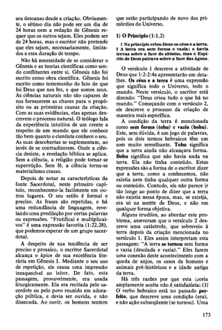 seu descanso desde a criação. Obviamen­
te, o sétimo dia não pode ser um dia de
24 horas nem a redação de Gênesis re­
quer que os outros sejam. Eles podem ser
de 24 horas, mas o escritor não pretende
que eles sejam, necessariamente, limita­
dos a essa duração de tempo.
Não há necessidade de se considerar o
Gênesis e as teorias científicas como sen­
do conflitantes entre si. Gênesis não foi
escrito como obra científica. Gênesis foi
escrito como testemunho do fato de que
foi Deus que nos fez, e que somos seus.
As ciências naturais não são capazes de
nos fornecerem as chaves para o propó­
sito ou as primeiras causas da criação.
Com as suas evidências, elas apenas des­
crevem o processo natural. O teólogo fala
da experiência intuitiva de um crente a
respeito de um mundo que ele conhece
tão bem quanto o cientista conhece o seu.
As suas descobertas se suplementam, ao
invés de se contradizerem. Onde a ciên­
cia desiste, a revelação bíblica se aplica.
Sem a ciência, a religião pode tomar-se
superstição. Sem fé, a ciência torna-se
materialismo crasso.
Depois de notar as características da
fonte Sacerdotal, neste primeiro capí­
tulo, reconhecemo-la facilmente em ou­
tros lugares. O seu estilo é formal e
preciso. As frases são repetidas, e há
uma redundância de linguagem, reve­
lando uma predileção por certas palavras
ou expressões. “Frutificai e multiplicai-
vos” é uma expressão favorita (1:22,28),
que podemos esperar de um grupo sacer­
dotal.
A despeito de sua tendência de ser
preciso e prosaico, o escritor Sacerdotal
alcança o ápice de sua excelência lite­
rária em Gênesis 1. Mediante o seu uso
de repetição, ele causa uma impressão
inesquecível ao leitor. De fato, esta
passagem, provavelmente, era usada
liturgicamente. Ela era recitada pelo sa­
cerdote ou pelo povo reunido em adora­
ção pública, e devia ser ouvida, e não
dissecada. Ao ouvir, os homens sentem
que estão participando de novo dos pri­
mórdios do Universo.
1) O Princípio (1:1,2)
1 No princípio criou Deus os céus e a terra.
2 A te rra e ra sem form a e vazia; e havia
trev as sobre a face do abism o, m as o E sp í­
rito de D eus p airav a sobre a face das águas.
O versículo 1 descreve a atividade de
Deus que l:2-2:4a apresentarão em deta­
lhes. Os céus e a terra é uma expressão
que significa todo o Universo, todo o
mundo. Neste versículo, o escritor está
dizendo: “Deus criou tudo o que há no
mundo.” Começando com o versículo 2,
ele descreve o processo da criação de
maneira mais específica.
A condição da terra é mencionada
como sem forma (tohu) e vazia (bohu).
Este, sem dúvida, é um jogo de palavras,
pois os dois termos hebraicos têm um
som muito semelhante. Tohu significa
que a terra ainda não alcançara forma.
Bohu significa que não havia nada na
terra. Ela não tinha conteúdo. Estas
expressões são a forma de o escritor dizer
que a terra, como a conhecemos, não
existia nem tinha qualquer outra forma
ou conteúdo. Contudo, ele não parece ir
tão longe ao ponto de dizer que a terra
não existia nessa época, mas, se existia,
éra só na mèfftè de Deus, e não em
qualquer forma objetiva.
Alguns eruditos, ao abordar este pro­
blema, asseveram que o versículo 2 des­
creve uma catástrofe, que sobreveio à
terra depois da criação mencionada no
versículo 1. Eles assim interpretam esta
passagem: “A terra se tomou sem forma
e vazia (desolada e vazia).” Eles fazem
uma conexão deste acontecimento com a
queda de anjos, os ossos de homens e
animais pré-históricos e a idade antiga
da terra.
Há três razões por que esta teoria
amplamente aceita não é satisfatória: (1)
O' verbo hebraico está no passado per­
feito, que descreve uma condição (era),
e não ação subseqüente (se tornou). Uma
173
 