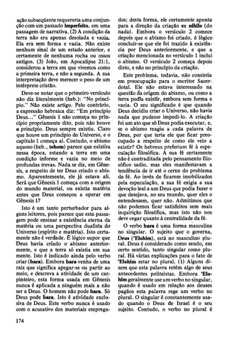 ação subseqüente requereria uma conjun­
ção com um passado imperfeito, em uma
passagem de narrativa. (2) A condição da
terra não era apenas desolada e vazia.
Ela era sem forma e vazia. Não existe
nenhum sinal de um estado anterior, e
certamente de nenhuma rocha ou ossos
antigos. (3) João, em Apocalipse 21:1,
considerou a terra em que vivemos como
a primeira terra, e não a segunda. A sua
interpretação deve merecer o peso de um
intérprete cristão.
Deve-se notar que o primeiro versículo
não diz literalmente (heb.): “No princí­
pio.” Não existe artigo. Pelo contrário,
a expressão hebraica diz: “Em princípio
Deus...” Gênesis 1 não começa no prin­
cípio propriamente dito, pois não houve
o princípio. Deus sempre existiu. Claro
que houve um princípio do Universo, e o
capítulo 1 começa aí. Contudo, o abismo
aquoso (heb., tehom) parece qüe existira
nessa época, estando a terra em uma
condição informe e vazia no meio de
profundas trevas. Nada se diz, em Gêne­
sis, a respeito de ter Deus criado o abis­
mo. Aparentemente, ele já estava ali.
Será que Gênesis 1 começa com a origem
do mundo material, ou existia matéria
antes que Deus começou a operar em
Gênesis 1?
Isto é um tanto perturbador para al­
guns leitores, pois parece que esta passa­
gem pode ensinar a existência eterna da
matéria ou uma perspectiva dualista do
Universo (espírito e matéria). Isto certa­
mente não è verdade. É lógico supor que
Deus havia criado o abismo anterior­
mente, e que a terra só existia em sua
mente. Isto é indicado ainda pelo verbo
criar (bara). Embora bara venha de uma
raiz que significa apegar-se ou partir ao
meio, e descreva a atividade de um car­
pinteiro, esta forma usada em Gênesis
nunca ê aplicada a ninguém mais a não
ser a Deus. O homem não pode bara. Só
Deus pode Bara. Isto è atividade exclu­
siva de Deus. Este verbo nunca é usado
com o acusativo dos materiais emprega­
dos; desta forma, ele certamente aponta
para a direção da criação ex nihilo (do
nada). Embora o versículo 2 comece
depois que o abismo foi criado, é lógico
concluir-se que ele foi trazido à existên­
cia por Deus anteriormente, e que a
criação mencionada no versículo 1 inclui
o abismo. O versículo 2 começa depois
disto, e não no princípio da criação.
Este problema, todavia, não consistia
em preocupação para o escritor Sacer­
dotal. Ele não estava interessado na
questão da origem do abismo, ou como a
terra podia exístír, embora sem forma e
vazia. O seu significado é que quando
Deus decidiu criar o Universo, não havia
nada que pudesse impedi-lo. A criação
foi um ato que só Deuspodia executar, e,
se o abismo reagiu a cada palavra de
Deus, por que teria ele que ficar preo­
cupado a respeito de como ele veio a
existir? Os hebreus preferiam fé à espe­
culação filosófica. A sua fé certamente
não é contraditada pelo pensamento filo­
sófico sadio, mas eles manifestavam a
tendência de ir até o cerne do problema
da fé. Ao invés de ficarem imobilizados
pela especulação, a sua fé exigia a sua
devoção leal a um Deus que podia fazer o
que desejava, no seu mundo, quer eles o
entendessem, quer não. Admitimos que
não podemos ficar satisfeitos sem mais
inquirição filosófica, mas isto não nos
deve cegar quanto à centralidade da fé.
O verbo bara é uma forma masculina
no singular. O sujeito que o governa,
Deus (’Elohim), está no masculino plu­
ral. Deus é considerado como sendo, em
certo sentido, tanto singular como plu­
ral. Há várias explicações para o fato de
’Elohim estar no plural. (1) Alguns di­
zem que esta palavra retém algo de seus
antecedentes politeístas. Embora ’Elo­
him geralmente use um verbo no singular,
quando é usado em relação aos deuses
pagãos esta palavra rege um verbo no
plural. O singular e constantemente usa­
do quando o Deus de Israel é o seu
sujeito. Contudo, o verbo no plural é
174
 