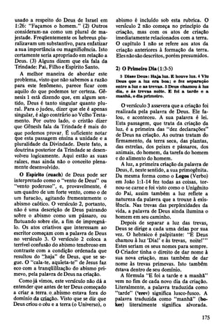 usado a respeito do Deus de Israel em
1:26: “Façamos o homem.” (2) Oütros
consideram-na como um plural de ma­
jestade. Freqüentemente os hebreus plu-
ralizavam um substantivo, para enfatizar
a sua importância ou magnificência. Isto
certamente seria apropriado em relação a
Deus. (3) Alguns dizem que ela fala da
Trindade: Pai, Filho e Espírito Santo.
A melhor maneira de abordar este
problema, visto que não sabemos a razão
para este fenômeno, parece ficar com
aquilo do que podemos ter certeza. Gê­
nesis 1 está dizendo que, em algum sen­
tido, Deus é tanto singular quanto plu­
ral. Para o judeu, dizer que ele é apenas
singular, é algo contrário ao Velho Testa­
mento. Por outro lado, o cristão dizer
que Gênesis fala da Trindade é mais do
que podemos provar. É suficiente notar
que esta passagem ensina a unidade e a
pluralidade da Divindade. Deste fato, a
doutrina posterior da Trindade se desen­
volveu logicamente. Aqui estão as suas
raízes, mas ainda não o conceito plena­
mente desenvolvido.
O Espírito (ruach) de Deus pode ser
interpretado como o “vento de Deus” ou
“vento poderoso”, e, provavelmente, é
um quadro de um forte vento, como o de
um furacão* agitando frementemente o
abismo caótico. O versículo 2, portanto,
não é uma descrição de Deus pairando
sobre o abismo como um pássaro, ou
flutuando sobre éle, a fim de impregná-
lo. Os atos criativos que interessam ao
escritor começam com a palavra de Deus
no versículo 3. O versículo 2 coloca a
terrível confusão do abismo tenebroso em
contraste com a condição ordenada que
resultou do “haja” de Deus, que se se­
gue. O “cala-te, aquieta-te” de Jesus faz
eco com a tranqüilízação do abismo pri­
mevo, pela palavra de Deus na criação.
Comojá vimos, este versículo não dá a
entender que antes de ter Deus começado
a criar a terra o abismo estava fora do
domínio da criação. Visto que se diz que
Deus criou o céu e a terra (o Universo), o
abismo é incluído sob esta rubrica. O
versículo 2 não começa no princípio da
criação, mas com os atos de criação
imediatamente relacionados com a terra.
O capítulo 1 não se refere aos atos da
criação anteriores â formação da terra.
Eles nãosão descritos, porém presumidos.
2) O Primeiro Dia (1:3-5)
3 D isse D eus: H aja luz. E houve luz. 4 Viu
D eus que a luz e ra boa; e fez separação
entre a luz e as trev as. 5 D eus cham ou à luz
dia, e à s trev as noite. E foi a tard e e a
m anhã, o dia prim eiro.
O versículo 3 assevera que a criação foi
realizada pela palavra de Deus. Ele fa­
lou, e aconteceu. A sua palavra é lei.
Esta passagem, que trata da criação da
luz, é a primeira das “dez declarações"
de Deus na criação. As outras tratam do
firmamento, da terra seca, das plantas,
das estrelas, dos peixes e pássaros, dos
animais, do homem, da tarefa do homem
e do alimento do homem.
A luz, a primeira criação da palavra de
Deus, é, neste sentido, a sua primogênita.
Da mesma forma como o Logos (Verbo)
em João 1:1-14 fez todas as coisas, tor­
nou-se carne e foi visto como o Unigénito
do Pai, assim também a luz reflete a
natureza da palavra que a trouxe à exis­
tência. Nas trevas das perplexidades da
vida, a palavra de Deus ainda ilumina o
homem em seu caminho.
Depois de separar a luz das trevas,
Deus se dirige a cada uma delas por sua
vez. O hebraico é palpitante: “E Deus
chamou à luz ‘Dial’ e às trevas, noite!’”
Estes seriam os seus nomes para sempre.
O Criador tinha o direito de dar nome à
sua nova criação, mas também de dar
nome às trevas primevas. Isto também
éstava dentro de seu domínio.
A fórmula “E foi a tarde e a manhã”
vem no fim de cada novo dia da criação.
Literalmente, a palavra traduzida como
“tarde” (‘erev) significa lusco-fusco. A
palavra traduzida como “manhã” (bo-
ker) literalmente significa alvorada.
175
 