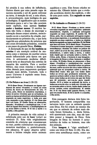 foi atraída à sua esfera de influência.
Outros dizem que uma pesada capa de
nuvens escondia o sol de quem estivesse
na terra. A menção do sol, a esta altura,
é, provavelmente, mais teológica do que
cronológica. É significativo que os nomes
hebraicos para o sol e lua não ocorrem
neste capítulo, mas apenas luminar
maior e luminar menor. O escritor he­
breu não tinha o desejo de encorajar a
adoração desses corpos celestes, mencio­
nando-os em a narrativa da criação, par­
ticularmente no primeiro dia, o que teria
sugerido aos adoradores da natureza que
eles eram divindades primárias, somente
a um passo do grande Deus, Elohim.
A declaração de que ele fez também as
estrelas é um exemplo notável da ma­
neira como o interesse do escritor estava
sendo influenciado pela época em que
vivia. A astronomia moderna dificil­
mente teria se descartado das estrelas de
maneira tão sumária. Para o escritor
bíblico, elas eram remotas e desconhe­
cidas demais para requererem qualquer
atenção mais detida. Contudo, todo o
nosso Universo é captado nessa frase,
que tudo inclui.
(5) Os Peixes e as Aves (1:20-23)
20 E disse D eus: Produzam a s águas c a r­
dum es de seres viventes; e voem a s aves
acim a da te rra no firm am ento do céu. 21
Criou, pois, D eus os m onstros m arinhos, e
todos os seres viventes que se a rra sta m , os
quais a s águas produziram abundantem ente
segundo as su as espécies; e toda ave que
voa, segundo a su a espécie. E viu D eus que
isso e ra bom . 22 E ntão D eus os abençoou,
dizendo: F ru tificai e m ultiplicai-vos, e en­
chei as águas dos m a re s ; e m ultipliquem -se
as aves sobre a te rra . 23 E foi a tard e e a
m anhã, o dia quinto.
A primeira menção da vida animal é
enfatizada pelo uso de bara’ (criar) no
versículo 21. Esta vida originalmente
consistia de criaturas que enxameavam
no mar, porém culminavam nos grandes
monstros marinhos, e, posteriormente,
nos pássaros. O autor observa sabia­
mente a íntima relação entre animais
aquáticos e aves. Eles foram criados no
mesmo dia. Gênesis insiste que a evolu­
ção aconteceu dentro das espécies, e não
de uma para outra. Era segundo as suas
espécies.
6) Os Animais e o Homem (1:24-31)
24 E disse D eus: Produza a te rra seres
viventes segundo as suas espécies: anim ais
dom ésticos, répteis, e anim ais selvagens
segundo a s suas espécies. E assim foi. 25
D eus, pois, fez os anim ais selvagens segun­
do a s su as espécies, e os anim ais dom ésticos
segundo as suas espécies, e todos os répteis
da te rra segundo a s suas espécies. E viu Deus
que isso e ra bom . 28 E disse D eus: F açam os
o hom em à nossa im agem , conform e a nossa
sem elhança; dom ine ele sobre os peixes do
m ar, sobre as aves do céu, sobre os anim ais
dom ésticos, e sobre toda a te rra , e sobre
todo réptil que se a rra s ta sobre a te rra . 27
Criou, pois, D eus, o hom em à sua im agem ;
à im agem de D eus o criou; hom em e m ulher
os criou. 28 E ntão D eus os abençoou e lhes
disse: F ru tificai e m ultiplicai-vos; enchei
a te rra e sujeitai-a; dom inai sobre os peixes
do m a r, sobre a s aves do céu e sobre todos os
anim ais que se a rra sta m sobre a te rra . 29
D isse-lhes m ais: E is que vos tenho dado
todas as erv as que produzem sem ente, as
quais se acham sobre a face de toda a te rra ,
bem como todas as árvores em que há fruto
que dê sem ente; ser-vos-ão p a ra m an ti­
m ento. 30 E a todos os anim ais da te rra , a
todas as aves do céu e a todo se r vivente que
se a rra s ta sobre a te rra , tenho dado todas as
erv as verdes com o m antim ento. E assim
foi. 31 E viu D eus tudo quanto fizera, e eis
que e ra m uito bom . E foi a tard e e a m anhã,
o dia sexto.
Esta passagem destaca dois fatos im­
portantes. O homem compartilha sua
natureza tanto com os animais quanto
com Deus. Ele foi criado no mesmo dia
em que os animais de ordem mais ele­
vada foram formados, e, desta forma,
está aparentado com eles, mas ele tam­
bém possui a imagem de Deus. Esta
imagem de Deus no homem é carac­
terística de todos os homens, mas não
dos animais.
Uma imagem é “algo entalhado”,
como um ídolo (II Reis 11:18). Ela des­
creve uma semelhança exata, como um
177
 