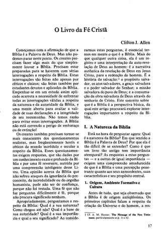 O Livro da Fé Cristã
Clifton J. Allen
Começamos com a afirmação de que a
Bíblia é a Palavra de Deus. Mas não po­
demos parar neste ponto. Os crentes pre­
cisam fazer algo mais do que simples­
mente louvar a Bíblia. Precisam estar
preparados para se haverem com sérias
interrogações a respeito da Bíblia. Estas
interrogações são feitas não apenas por
céticos e cínicos; são feitas também por
estudantes devotos e aplicados da Bíblia.
Empenhar-se em um estudo assim apli­
cado acarreta a necessidade de enfrentar
todas as interrogações válidas a respeito
da natureza e da autoridade da Bíblia, e
uma mente aberta para avaliar a vali­
dade de suas declarações e a integridade
de seu testemunho. Não temos razão
para evitar essas interrogações. A Bíblia
não está correndo o perigo de embaraço
ou de extinção!
Os crentes também precisam tornar-se
mais conscientes dos questionamentos
realistas, mas freqüentemente hostis e
céticos do mundo incrédulo e secular a
respeito da Bíblia. Esses questionamen­
tos exigem respostas, que são dadas por
um conhecimento exato e profundo da Bí­
blia e por uma fé reverente, nutrida por
uma compreensão inteligente desse Li­
vro. Uma opinião acerca da Bíblia que
não sofreu ataques da ignorância do pre­
conceito, da incredulidade ou do orgulho
humanista, pode não ser de confiança,
porque não foi testada. Uma fé que não
faz perguntas dificilmente é fé, porque
não procura significado nenhum.
Apropriadamente, perguntamos a res­
peito da Bíblia: Qual é a sua natureza?
Como chegou até nós? Qual é a base de
sua autoridade? Qual é a sua importân­
cia e qual o seu significado? Ao conside­
rarmos estas perguntas, é essencial ter­
mos em mente o que é a Bíblia. Mais do
que qualquer outra coisa, ela é um re­
gistro e uma interpretação da auto-reve-
lação de Deus ao homem: é a narrativa
autêntica da revelação de Deus em Jesus
Cristo, para a redenção do homem. É a
história da salvação:1 o propósito salva­
dor, os atos salvadores, a graça salvadora
e o poder salvador do Senhor; a missão
salvadora do povo de Deus; e a consuma­
ção da obra salvadora de Deus através do
senhorio de Cristo. Este conceito sobre
que é a Bíblia é a perspectiva básica, da
qual este artigo procurará explorar inter­
rogações importantes a respeito da Bí­
blia.
I. A Natureza da Bíblia
Está na hora de perguntar agora: Qual
é a natureza da Bíblia? Em que sentido a
Bíblia é a Palavra de Deus? Por que ela é
tão difícil de se entender? Como é que
um livro tão antigo tem importância
atemporal? As respostas a estas pergun­
tas — e a outras de igual importância —
exigem uma compreensão amadurecida
do que é a Bíblia e uma percepção pene­
trante quanto aos seus antecedentes, suas
características e seu propósito central.
1. Origem, Ambiente Formativo e
Cultura
Antes de tudo, que seja observado que
a Bíblia é de origem antiqüíssima. Os
primeiros capítulos falam a respeito da
criação do Universo e do homem, a res­
1 Cf. A. M. Hunter, The Message of the New, Testa­
ment, particularmente as p. 11 e 12.
17
 