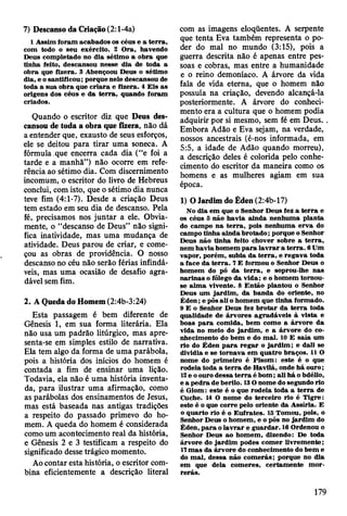 7) Descanso da Criação (2:l-4a)
1 A ssim foram acabados os céus e a te rra ,
com todo o seu exército. 2 O ra, havendo
D eus com pletado no dia sétim o a obra que
tinha feito, descansou nesse dia de toda a
obra que fizera. 3 Abençoou D eus o sétim o
dia, e o santificou; porque nele descansou de
toda a sua obra que c ria ra e fizera. 4 E is as
origens dos céus e da te rra , quando foram
criados.
Quando o escritor diz que Deus des­
cansou de toda a obra que fizera, não dá
a entender que, exausto de seus esforços,
ele se deitou para tirar uma soneca. A
fórmula que encerra cada dia (“e foi a
tarde e a manhã”) não ocorre em refe­
rência ao sétimo dia. Com discernimento
incomum, o escritor do livro de Hebreus
conclui, com isto, que o sétimo dia nunca
teve fim (4:1-7). Desde a criação Deus
tem estado em seu dia de descanso. Pela
fé, precisamos nos juntar a ele. Obvia­
mente, o “descanso de Deus” não signi­
fica inatividade, mas uma mudança de
atividade. Deus parou de criar, e come­
çou as obras de providência. O nosso
descanso no céu não serão férias infindá­
veis, mas uma ocasião de desafio agra­
dável sem fim.
2. A Queda do Homem (2:4b-3:24)
Esta passagem é bem diferente de
Gênesis 1, em sua forma literária. Ela
não usa um padrão litúrgico, mas apre­
senta-se em simples estilo de narrativa.
Ela tem algo da forma de uma parábola,
pois a história dos inícios do homem é
contada a fim de ensinar uma lição.
Todavia, ela não é uma história inventa­
da, para ilustrar uma afirmação, como
as parábolas dos ensinamentos de Jesus,
mas está baseada nas antigas tradições
a respeito do passado primevo do ho­
mem. A queda do homem é considerada
como um acontecimento real da história,
e Gênesis 2 e 3 testificam a respeito do
significado desse trágico momento.
Ao contar esta história, o escritor com­
bina eficientemente a descrição literal
com as imagens eloqüentes. A serpente
que tenta Eva também representa o po­
der do mal no mundo (3:15), pois a
guerra descrita não é apenas entre pes­
soas e cobras, mas entre a humanidade
e o reino demoníaco. A árvore da vida
fala de vida eterna, que o homem não
possuía na criação, devendo alcançá-la
posteriormente. A árvore do conheci­
mento era a cultura que o homem podia
adquirir por si mesmo, sem fé em Deus.
Embora Adão e Eva sejam, na verdade,
nossos ancestrais (é-nos informada, em
5:5, a idade de Adão quando morreu),
a descrição deles é colorida pelo conhe­
cimento do escritor da maneira como os
homens e as mulheres agiam em sua
época.
1) O Jardim do Éden (2:4b-17)
No dia em que o Senhor D eus fez a te rra e
os céus 5 não hav ia ainda nenhum a planta
do cam po n a te rra , pois nenhum a erv a do
cam po tinha ain d a b ro tad o ; porque o Senhor
D eus não tinha feito chover sobre a te rra ,
nem havia hom em p a ra la v ra r a te rra . 6 Um
vapor, porém , subia da te rra , e reg av a toda
a face da te rra . 7 E form ou o Senhor D eus o
hom em do pó da te rra , e soprou-lhe nas
narinas o fôlego da vida; e o hom em tom ou-
se alm a vivente. 8 E ntão plantou o Senhor
D eus u ra jard im , da banda do oriente, no
É d en ; e pôs ali o hom em que tinha form ado.
9 E o Senhor D eus fez b ro tar da te rra toda
qualidade de árv o res agradáveis à v ista e
boas p a ra com ida, bem com o a árvore da
vida no m eio do jard im , e a árvore do co­
nhecim ento do bem e do m al. 10 E saía um
rio do É den p a ra re g a r o ja rd im ; e dali se
dividia e se to rn av a em quatro braços. 11 O
nom e do prim eiro é P isom : este é o que
rodeia toda a te rra de H avilá, onde h á ouro;
12 e o ouro dessa te rra é bom ; ali há o bdélio,
e a p ed ra de berilo. 13 O nom e do segundo rio
é G iom : este é o que rodeia toda a te rra de
Cuche. 14 O nom e do terceiro rio é T igre:
este é o que corre pelo oriente da A ssíria. E
o quarto rio é o E u frates. IS Tomou, pois, o
Senhor Deus o hom em , e o pôs no jard im do
É den, p a ra o la v ra r e g uardar. 16 Ordenou o
Senhor D eus ao hom em , dizendo: De toda
árvore do ja rd im podes com er livrem ente;
17 m as da árvore do conhecim ento do bem e
do m al, dessa não com erás; porque no dia
em que dela com eres, certam ente m o r­
rerás.
179
 