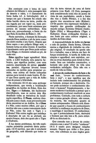 Em contraste com o tema de caos
cósmico de Gênesis 1, esta passagem fala
de deserto e oásis, e é claramente da
fonte Judia (cf. A Introdução). Até o
tempo em que o homem foi criado não
tinha havido chuva na terra, porém ela
era regada por um vapor ou, mais pro­
vavelmente, por uma fonte artesiana que
jorrava do oceano subterrâneo. Esta
fonte era, provavelmente, a fonte do rio
que fluía do Jardim do Éden (v. 10).
Nesta narrativa, o homem foi formado
quando Deus moldou o pó da terra como
um oleiro molda o seu barro. Depois que
Deus sopra o seu próprio fôlego nele, o
homem toma-se alma vivente. E também
é igualmente certo que Deus pode retirar
o seu fôlego, e o homem voltará ao pó, de
onde veio.
Éden significa lugar agradável. Mais
tarde, a LXX traduziu esta palavra he­
braica, que significa jardim, com uma
palavra emprestada do persa: paradei-
sos, paraíso. Algumas árvores foram
colocadas no jardim para propiciar co­
mida, mas oufras ali foram colocadas
apenas para torná-lo mais bonito. Ê cla­
ro que Deus queria que a vida de Adão
fosse de prazer e felicidade.
Os versículos 10-14 são uma perícope
independente, que revela a localização
geográfica do Jardim do Éden. Dois dos
rios, Tigre e o Eufrates, são facilmente
identificáveis, mas os outros dois têm
desafiado todas as tentativas de locali­
zação específica. O Pisom, embora iden­
tificado como o Indo, mais provavelmente
devia encontrar-se na Arábia. Se o Giom
é o Nilo, como muitos crêem, por que o
escritor não usa o nome comumente dado
ao Nilo, como faz com o Tigre e o
Eufrates? Não existe região que satisfaça
à descrição de um rio se abrindo em
quatro braços, dois dos quais são o Tigre
e o Eufrates.
À luz destes problemas, há três expli­
cações primárias possíveis desta passa­
gem. (1) O escritor, que não é estudante
de geografia, está dizendo que todos os
rios da terra vieram de uma só fonte
primeva (von Rad). (2) Esta passagem
está considerando estes rios do ponto de
vista de um marinheiro, sendo a fonte
dos rios o Golfo Pérsico, e a foz dos
quatro rios encontra-se nele (Kidner).
(3) Os quatro rios expressam tradições a
respeito das grandes civilizações do
mundo antigo: Extremo Oriente (Indo),
Egito (Nilo) e Mesopotâmia (Tigre e
Eufrates). Essas civilizações tiveram a
sua fonte em uma cultura original, o
Jardim do Éden ideal.
A responsabilidade de Adão era lavrar
o solo do jardim. Desta forma, Gênesis
ensina a dignidade do trabalho na cria­
ção original. O resultado da queda não
foi o trabalho, mas a labuta em face de
forças intoleráveis. A tarefa de Adão era
simples e agradável, sem espinhos, car­
dos ou ervas daninhas para tomá-lo frus­
trado. Sem um trabalho construtivo, o
homem não pode obter da vida uma
verdadeira satisfação. Ócio não era o
modo de vida no Éden.
A árvore do conhecimento do bem e do
mal (heb., “árvore do conhecimento,
bem e mal”, o que significa que ela
incluía todo conhecimento) foi proibida
ao homem, porque ela o destruiria. Co­
mo pode acontecer o conhecimento des­
truir o homem? Freqüentemente, o ho­
mem modemo é incünado a pensar que o
conhecimento (cultura) resolverá os seus
problemas. Contudo, com toda a cultura
que a nossa geração obteve, não somos,
na maioria, tão realizados quanto os
nossos antepassados. Gênesis está dizen­
do que quando a busca do conhecimento
substitui a confiança na palavra de Deus,
o naufrágio é inevitável. O conhecimen­
to, que é potencialmente bom, destruirá
o homem que não tem a fé, para enten­
dê-lo ou direcioná-lo.
Que conexão tem a árvore do conhe­
cimento com o sexo? O verbo “conhecer”
(4:1) é usado para designar relações
sexuais. Depois que Adão e Eva peca­
ram, eles cobriram os seus órgãos geni-
180
 